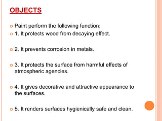 OBJECTS
 Paint perform the following function:
 1. It protects wood from decaying effect.
 2. It prevents corrosion in metals.
 3. It protects the surface from harmful effects of
atmospheric agencies.
 4. It gives decorative and attractive appearance to
the surfaces.
 5. It renders surfaces hygienically safe and clean.
 