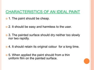 CHARACTERISTICS OF AN IDEAL PAINT
 1. The paint should be cheap.
 2. It should be easy and harmless to the user.
 3. The painted surface should dry neither too slowly
nor two rapidly.
 4. It should retain its original colour for a long time.
 5. When applied the paint should from a thin
uniform film on the painted surface.
 