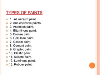 TYPES OF PAINTS
 1. Aluminium paint.
 2. Anti corrosive paints.
 3. Asbestos paint.
 4. Bituminous paint.
 5. Bronze paint.
 6. Cellulose paint.
 7. Casein paint.
 8. Cement paint
 9. Graphic paint.
 10. Plastic paint.
 11. Silicate paint.
 12. Luminous paint.
 13. Rubber paint.
 