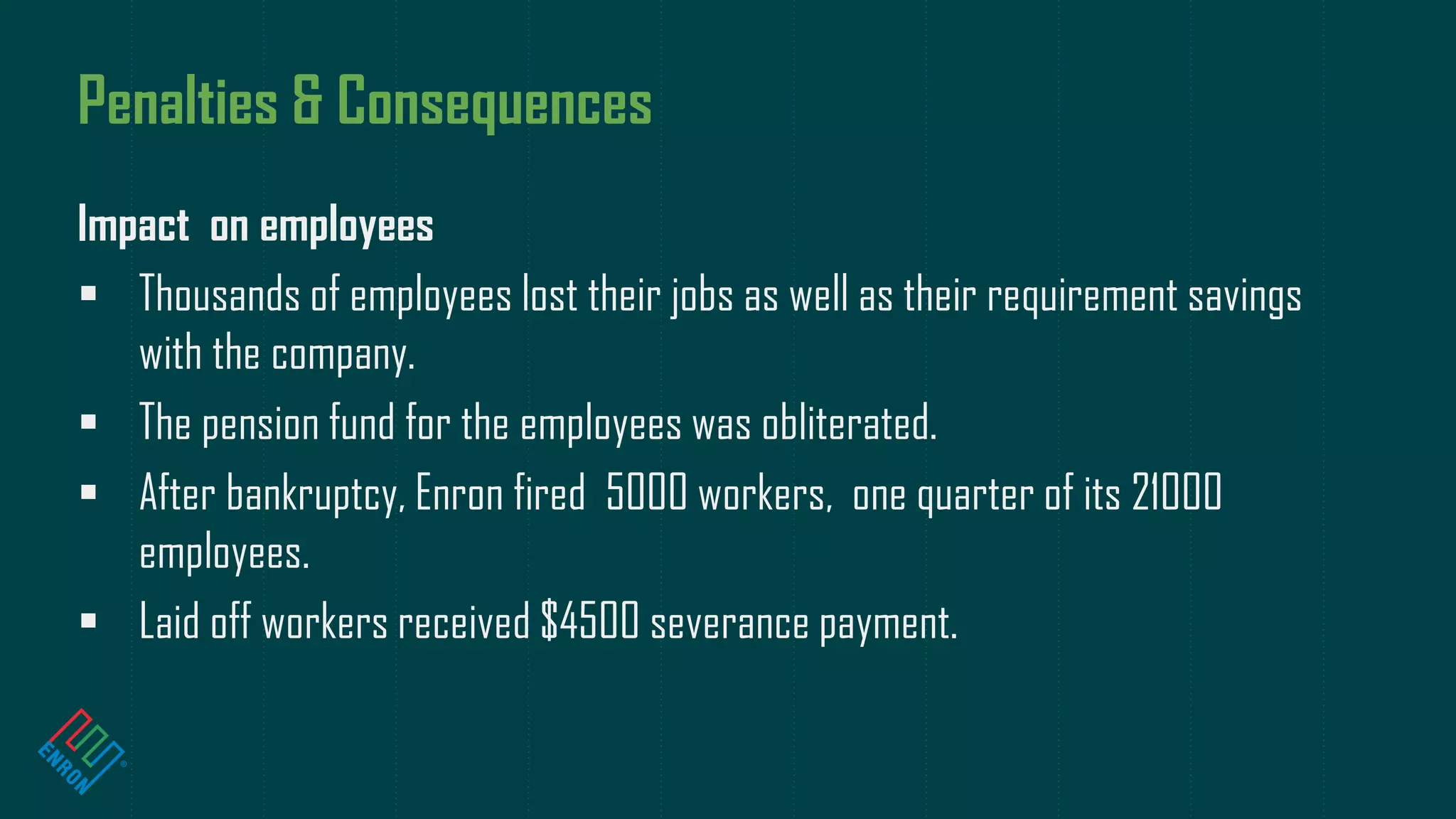 Penalties & Consequences
Impact on employees
 Thousands of employees lost their jobs as well as their requirement savings
with the company.
 The pension fund for the employees was obliterated.
 After bankruptcy, Enron fired 5000 workers, one quarter of its 21000
employees.
 Laid off workers received $4500 severance payment.
 