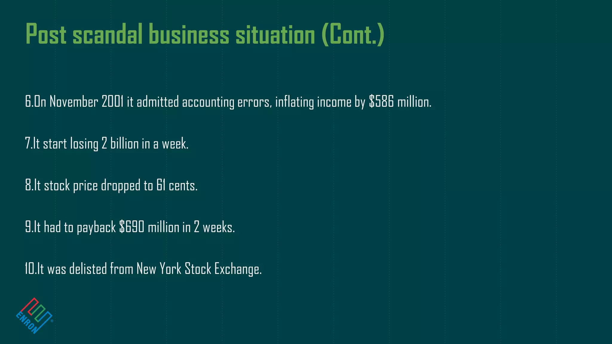 Post scandal business situation (Cont.)
6.On November 2001 it admitted accounting errors, inflating income by $586 million.
7.It start losing 2 billion in a week.
8.It stock price dropped to 61 cents.
9.It had to payback $690 million in 2 weeks.
10.It was delisted from New York Stock Exchange.
 