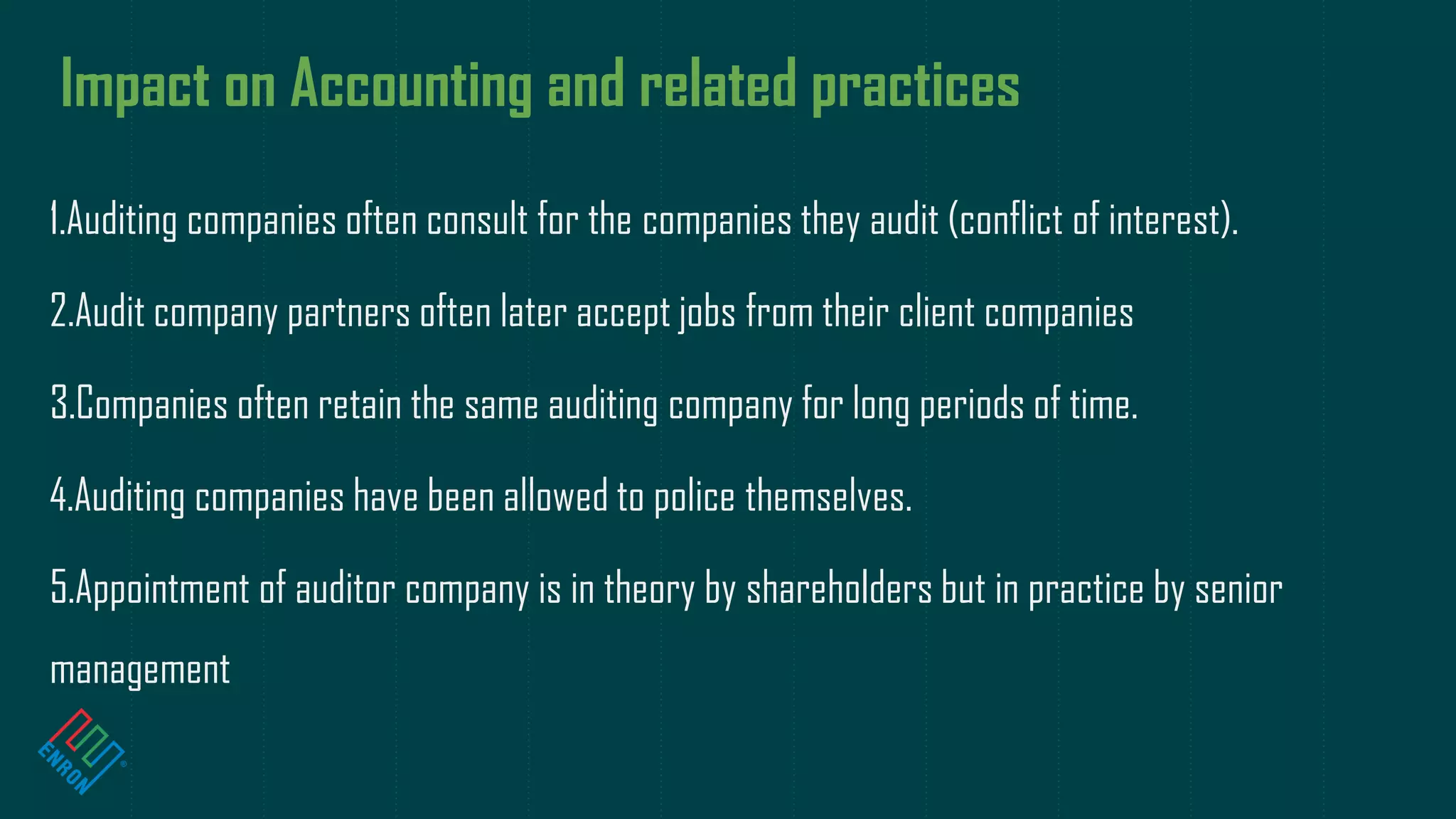 Impact on Accounting and related practices
1.Auditing companies often consult for the companies they audit (conflict of interest).
2.Audit company partners often later accept jobs from their client companies
3.Companies often retain the same auditing company for long periods of time.
4.Auditing companies have been allowed to police themselves.
5.Appointment of auditor company is in theory by shareholders but in practice by senior
management
 