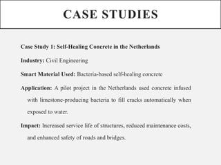 CASE STUDIES
Case Study 1: Self-Healing Concrete in the Netherlands
Industry: Civil Engineering
Smart Material Used: Bacteria-based self-healing concrete
Application: A pilot project in the Netherlands used concrete infused
with limestone-producing bacteria to fill cracks automatically when
exposed to water.
Impact: Increased service life of structures, reduced maintenance costs,
and enhanced safety of roads and bridges.
 