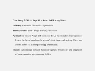 Case Study 2: Nike Adapt BB – Smart Self-Lacing Shoes
Industry: Consumer Electronics / Sportswear
Smart Material Used: Shape memory alloy wires
Application: Nike’s Adapt BB shoes use SMA-based motors that tighten or
loosen the laces based on the wearer’s foot shape and activity. Users can
control the fit via a smartphone app or manually.
Impact: Personalized comfort, futuristic wearable technology, and integration
of smart materials into consumer fashion.
•
 