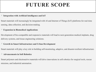 FUTURE SCOPE
 Integration with Artificial Intelligence and IoT
Smart materials will increasingly be integrated with AI and Internet of Things (IoT) platforms for real-time
sensing, data collection, and decision-making.
 Expansion in Biomedical Applications
Development of bio-compatible and responsive materials will lead to next-generation medical implants, drug
delivery systems, and tissue engineering solutions.
 Growth in Smart Infrastructure and Urban Development
Smart materials will play a key role in building self-monitoring, adaptive, and disaster-resilient infrastructure.
 Advancements in Soft Robotics
Smart polymers and electroactive materials will drive innovations in soft robotics for surgical tools, rescue
missions, and industrial automation.
 