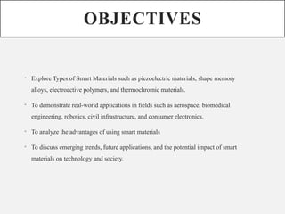 OBJECTIVES
• Explore Types of Smart Materials such as piezoelectric materials, shape memory
alloys, electroactive polymers, and thermochromic materials.
• To demonstrate real-world applications in fields such as aerospace, biomedical
engineering, robotics, civil infrastructure, and consumer electronics.
• To analyze the advantages of using smart materials
• To discuss emerging trends, future applications, and the potential impact of smart
materials on technology and society.
 