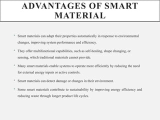 ADVANTAGES OF SMART
MATERIAL
 Smart materials can adapt their properties automatically in response to environmental
changes, improving system performance and efficiency.
 They offer multifunctional capabilities, such as self-healing, shape changing, or
sensing, which traditional materials cannot provide.
 Many smart materials enable systems to operate more efficiently by reducing the need
for external energy inputs or active controls.
 Smart materials can detect damage or changes in their environment.
 Some smart materials contribute to sustainability by improving energy efficiency and
reducing waste through longer product life cycles.
 