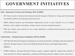 GOVERNMENT INITIATIVES
India – Department of Science and Technology (DST) & DRDO
 DST funds research in functional and advanced materials through its Materials for Energy and Environmental
Sustainability (MEES) and Technology Mission Division.
 DRDO (Defence Research and Development Organization) invests in smart materials for use in defense
platforms, such as adaptive camouflage, vibration control, and sensor-integrated structures.
 ISRO also explores smart materials for use in space applications, including thermal protection systems and
self-healing coatings.
United States – National Science Foundation (NSF) & DARPA
 NSF Materials Research Programs fund projects on advanced materials, including smart and responsive
materials, through initiatives such as the Materials Research Science and Engineering Centers
(MRSEC).
 DARPA (Defense Advanced Research Projects Agency) supports high-risk, high-reward research in
smart materials for defense applications, including self-healing materials, adaptive armor, and sensors.
 