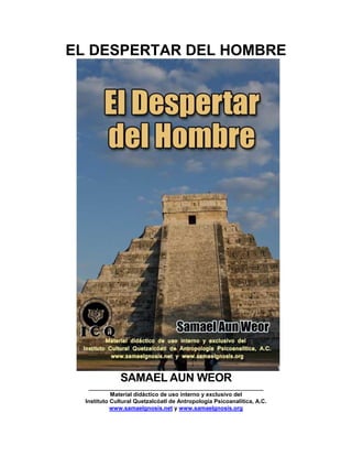 EL DESPERTAR DEL HOMBRE
SAMAEL AUN WEOR
_______________________________________________________
Material didáctico de uso interno y exclusivo del
Instituto Cultural Quetzalcóatl de Antropología Psicoanalítica, A.C.
www.samaelgnosis.net y www.samaelgnosis.org
 