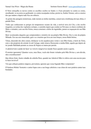 Samael Aun Weor - Magia das Runas Instituto Gnosis Brasil - www.gnosisbrasil.com
8
O Noto estraçalha os navios contra os escolhos ocultos no fundo e o Euro precipita−os contra as costas,
encalhando−os na areia ou quebrando−os contra escarpadas rochas, porém tu, Senhor Netuno, salva a muitos
dos que nadam e depois tudo fica em silêncio.
As grutas das paragens misteriosas, onde moram as ninfas marinhas, conservam a lembrança de tuas obras, ó
grande Deus.
Todos que conheceram os perigos do tempestuoso oceano da vida, a terrível raiva de Cila, a dos recifes
mugentes, as rochas dos vigilantes ciclopes, o caminho áspero que conduz ao Nirvana e os duros combates de
Mara, o tentador, com sua três Fúrias, nunca cometam o delito da ingratidão, jamais se esqueçam de sua Mãe
Divina.
Bem−aventurados daqueles que compreendem o mistério de sua própria Mãe Divina. Ela é a raiz da própria
Mônada. Em seu seio imaculado, gera−se o menino que leva em seus braços, nosso Buda Intimo.
Vênus, descendo dos altos cumes, disfarçou−se de caçadora para visitar o seu filho Enéas, o herói de Tróia,
com o são propósito de orientá−lo até Cartago, onde reinava florescente a rainha Dido, aquela que depois de
ter jurado fidelidade perante as cinzas de Siqueu se matou por paixão.
A adorável tem o poder de fazer−se visível e tangível no mundo físico quando assim o queira.
Ó mortais ignorantes! Quantas vezes, meu Deus, vocês não foram visitados pela Mãe Divina e, sem dúvida,
não a reconheceram?
Que ditoso foste, ilustre cidadão da soberba Ílion, quando tua Adorável Mãe te cobriu com uma nuvem para
te fazer invisível!
Vós que cobiçais poderes mágicos, porventura, ignorais que vossa Sagrada Mãe é onipotente?
Ó Senhora Minha! Somente o cantor Iopas com a sua longa cabeleira e sua cítara de ouro poderia cantar tuas
bondades.
 