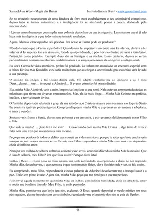 Samael Aun Weor - Magia das Runas Instituto Gnosis Brasil - www.gnosisbrasil.com
98
Se no princípio necessitaram de uma ditadura de ferro para estabelecerem o seu abominável comunismo,
depois tudo se tornou automático e a inteligência foi se atrofiando pouco a pouco, deslocada pela
mecanicidade.
Hoje nos assombramos ao contemplar uma colmeia de abelhas ou um formigueiro. Lamentamos que aí já não
haja mais inteligência e que tudo tenha se tornado mecânico.
Agora, falemos sobre o perdão dos pecados. Por acaso, o Carma pode ser perdoado?
Nós declaramos que o Carma é perdoável. Quando uma lei superior transcende uma lei inferior, ela lava a lei
inferior. A lei superior tem em si mesma, fora de qualquer dúvida, o poder extraordinário de lavar a lei inferior.
Porém, há casos perdidos. Exemplo disso são as formigas e as abelhas. Essas criaturas, depois de serem
personalidades normais, involuíram, se deformaram e se empequeneceram até atingirem o estágio atual.
Eu devia Carma de vidas anteriores, porém fui perdoado. Já tinham me anunciado um encontro especial com
a minha Divina Mãe Kundalini e eu sabia muito bem que ao chegar a determinado grau esotérico seria levado
a sua presença.
O ansiado dia chegou e fui levado diante dela. Um adepto conduziu−me ao santuário e aí, ó meu
Deus…clamei… orei… invoquei a Adorável… O evento cósmico foi extraordinário.
Ela, minha Mãe Adorável, veio a mim. Impossível explicar o que senti. Nela estavam representadas todas as
mãezinhas que tivera em diversas reencarnações. Mas, ela ia mais longe… Minha Mãe Celeste era perfeita,
inefável, e terrivelmente divina.
O Pai tinha depositado nela toda a graça da sua sabedoria, o Cristo a saturara com seu amor e o Espírito Santo
lhe conferira terríveis poderes ígneos. Compreendi que em minha Mãe se expressavam vivamente a sabedoria,
o amor e o poder.
Sentamo−nos frente a frente, ela em uma poltrona e eu em outra, e conversamos deliciosamente como Filho
e Mãe.
Que sorte a minha! … Quão feliz me senti! … Conversando com minha Mãe Divina… algo tinha de dizer e
falei com uma voz que assombrou a mim mesmo.
Peço que me perdoes de todos os delitos que cometi em vidas anteriores, porque tu sabes que hoje em dia seria
incapaz de cair nesses mesmos erros. Eu sei, meu Filho, respondeu a minha Mãe com uma voz de paraíso,
cheia de infinito amor.
Nem por um milhão de dólares voltaria a cometer esses erros, continuei dizendo a minha Mãe Kundalini. Que
é isso de dólares, meu Filho? Por que falas assim? Por que dizes isto?
Então, ó Deus! … Senti pena de mim mesmo, me senti confundido, envergonhado e cheio de dor respondi:
Minha Mãe, desculpa−me, o que acontece é que nesse mundo físico, vão e ilusório onde vivo, se fala assim.
Eu compreendo, meu Filho, respondeu ela e essas palavras da Adorável devolveram−me a tranquilidade e a
paz. E falei em pleno êxtase: Agora sim, minha Mãe, peço que me bendigas e que me perdoes.
Foi terrível aquele momento em que minha Mãe, de joelhos, com infinita humildade, cheia de sabedoria, amor
e poder, me bendisse dizendo: Meu Filho, tu estás perdoado.
Minha Mãe, permita−me que beije teus pés, exclamei. Ó Deus, quando depositei o ósculo místico nos seus
pés sagrados, ela me instruiu com certo símbolo, recordando−me o lavatório dos pés na ceia do Senhor.
 