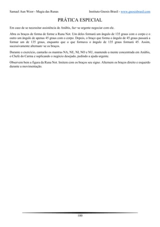 Samael Aun Weor - Magia das Runas Instituto Gnosis Brasil - www.gnosisbrasil.com
100
PRÁTICA ESPECIAL
Em caso de se necessitar assistência de Anúbis, faz−se urgente negociar com ele.
Abra os braços de forma de forme a Runa Not. Um deles formará um ângulo de 135 graus com o corpo e o
outro um ângulo de apenas 45 graus com o corpo. Depois, o braço que forma o ângulo de 45 graus passará a
formar um de 135 graus, enquanto que o que formava o ângulo de 135 graus formará 45. Assim,
sucessivamente alternam−se os braços.
Durante o exercício, cantarão os mantras NA, NE, NI, NO e NU, mantendo a mente concentrada em Anúbis,
o Chefe do Carma e suplicando o negócio desejado, pedindo a ajuda urgente.
Observem bem a figura da Runa Not. Imitem com os braços seu signo. Alternem os braços direito e esquerdo
durante a movimentação.
 