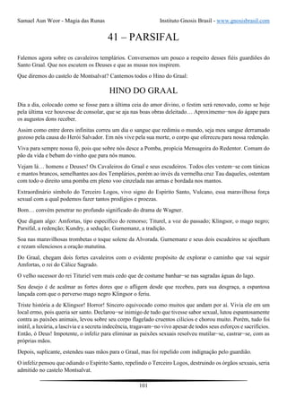 Samael Aun Weor - Magia das Runas Instituto Gnosis Brasil - www.gnosisbrasil.com
101
41 – PARSIFAL
Falemos agora sobre os cavaleiros templários. Conversemos um pouco a respeito desses fiéis guardiões do
Santo Graal. Que nos escutem os Deuses e que as musas nos inspirem.
Que diremos do castelo de Montsalvat? Cantemos todos o Hino do Graal:
HINO DO GRAAL
Dia a dia, colocado como se fosse para a última ceia do amor divino, o festim será renovado, como se hoje
pela última vez houvesse de consolar, que se aja nas boas obras deleitado… Aproximemo−nos do ágape para
os augustos dons receber.
Assim como entre dores infinitas correu um dia o sangue que redimiu o mundo, seja meu sangue derramado
gozoso pela causa do Herói Salvador. Em nós vive pela sua morte, o corpo que ofereceu para nossa redenção.
Viva para sempre nossa fé, pois que sobre nós desce a Pomba, propícia Mensageira do Redentor. Comam do
pão da vida e bebam do vinho que para nós manou.
Vejam lá… homens e Deuses! Os Cavaleiros do Graal e seus escudeiros. Todos eles vestem−se com túnicas
e mantos brancos, semelhantes aos dos Templários, porém ao invés da vermelha cruz Tau daqueles, ostentam
com todo o direito uma pomba em pleno voo cinzelada nas armas e bordada nos mantos.
Extraordinário símbolo do Terceiro Logos, vivo signo do Espírito Santo, Vulcano, essa maravilhosa força
sexual com a qual podemos fazer tantos prodígios e proezas.
Bom… convém penetrar no profundo significado do drama de Wagner.
Que digam algo: Amfortas, tipo específico do remorso; Titurel, a voz do passado; Klingsor, o mago negro;
Parsifal, a redenção; Kundry, a sedução; Gurnemanz, a tradição.
Soa nas maravilhosas trombetas o toque solene da Alvorada. Gurnemanz e seus dois escudeiros se ajoelham
e rezam silenciosos a oração matutina.
Do Graal, chegam dois fortes cavaleiros com o evidente propósito de explorar o caminho que vai seguir
Amfortas, o rei do Cálice Sagrado.
O velho sucessor do rei Tituriel vem mais cedo que de costume banhar−se nas sagradas águas do lago.
Seu desejo é de acalmar as fortes dores que o afligem desde que recebeu, para sua desgraça, a espantosa
lançada com que o perverso mago negro Klingsor o feriu.
Triste história a de Klingsor! Horror! Sincero equivocado como muitos que andam por aí. Vivia ele em um
local ermo, pois queria ser santo. Declarou−se inimigo de tudo que tivesse sabor sexual, lutou espantosamente
contra as paixões animais, levou sobre seu corpo flagelado cruentos cilícios e chorou muito. Porém, tudo foi
inútil, a luxúria, a lascívia e a secreta indecência, tragavam−no vivo apesar de todos seus esforços e sacrifícios.
Então, ó Deus! Impotente, o infeliz para eliminar as paixões sexuais resolveu mutilar−se, castrar−se, com as
próprias mãos.
Depois, suplicante, estendeu suas mãos para o Graal, mas foi repelido com indignação pelo guardião.
O infeliz pensou que odiando o Espírito Santo, repelindo o Terceiro Logos, destruindo os órgãos sexuais, seria
admitido no castelo Montsalvat.
 