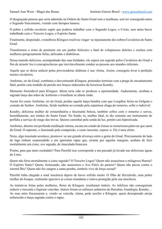 Samael Aun Weor - Magia das Runas Instituto Gnosis Brasil - www.gnosisbrasil.com
102
O desgraçado pensou que seria admitido na Ordem do Santo Graal sem a maithuna, sem ter conseguido antes
o Segundo Nascimento, vestido com farrapos lunares.
O pobre e sofrido cavaleiro supôs que poderia trabalhar com o Segundo Logos, o Cristo, sem antes haver
trabalhado com o Terceiro Logos, o Espírito Santo.
Finalmente, despeitado, o tenebroso Klingsor resolveu vingar−se injustamente dos nobres Cavaleiros do Santo
Graal.
Transformou o ermo de penitente em um jardim feiticeiro e fatal de voluptuosos deleites e encheu com
mulheres perigosamente belas, delicadas e diabólicas.
Nessa mansão deliciosa, acompanhado das suas beldades, ele espera em segredo pelos Cavaleiros do Graal a
fim de arrastá−los à concupiscências que inevitavelmente conduz as pessoas aos mundos infernais.
Aquele que se deixa seduzir pelas provocadoras diabesas é sua vítima. Assim, conseguiu levar à perdição
muitos cavaleiros.
Amfortas, rei do Graal, combateu o desventurado Klingsor, pretendeu terminar com a praga do encantamento
fatal, porém caiu rendido de paixão nos braços indecentes da luxuriosa Kundry.
Momento formidável para Klingsor. Idiota teria sido se perdesse a oportunidade. Audazmente, arrebata a
sagrada lança das mãos de Amfortas e triunfante se afasta rindo.
Assim foi como Amfortas, rei do Graal, perdeu aquela lança bendita com que Longibus ferira no Gólgota o
costado do Senhor. Amfortas, ferido também no costado pela espantosa chaga do remorso, sofre o indizível.
Kundry, deliciosa mulher de extraordinária e fascinante beleza, também sofres com o remorso e serves,
humildemente, aos irmãos do Santo Graal. No fundo, tu, mulher fatal, és tão somente um instrumento de
perfídia a serviço do mago das trevas. Queres caminhar pela senda da luz, porém cais hipnotizada.
Amfortas, absorto em profunda meditação íntima, escuta em estado de êxtase as misteriosas palavras que saem
do Graal: O sapiente, o iluminado pela compaixão, o casto inocente, espera−o. Ele é meu eleito.
Nisto, algo inusitado acontece, promove−se um grande alvoroço entre a gente do Graal. Precisamente do lado
do lago tinham surpreendido a um ignorante rapaz que, errante por aquelas margens, acabara de ferir
mortalmente um cisne, ave sagrada, de imaculada brancura.
Porém, para que tanto escândalo? Para Parsifal isso corresponde a um passado já lavado nas deliciosas águas
do Letes.
Quem não feriu mortalmente o cisne sagrado? O Terceiro Logos? Quem não assassinou o milagroso Hamsa?
O Espírito Santo? Quem, fornicando, não assassinou a Ave Fênix do paraíso? Quem não pecou contra o
imortal Íbis? Quem não fez sangrar a santa pomba, símbolo vivo da força sexual?
Parsifal tinha chegado a total inocência depois de haver sofrido muito. O filho de Herzeleide, uma pobre
mulher do bosque, realmente ignorava as coisas mundanas e estava protegido pela sua inocência.
As tentativas feitas pelas mulheres, flores de Klingsor, resultaram inúteis. As infelizes não conseguiram
seduzir o inocente e fugiram vencidas. Inúteis foram os esforços sedutores de Herodias, Gundrigia, Kundry…
As suas artes fracassaram e, vendo−se vencida, clama, pede auxílio a Klingsor, quem desesperado arroja
enfurecido a lança sagrada contra o rapaz.
 