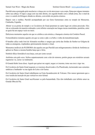Samael Aun Weor - Magia das Runas Instituto Gnosis Brasil - www.gnosisbrasil.com
103
Parsifal estava protegido pela inocência e a lança em vez de atravessar o seu corpo, flutua por alguns instantes
sobre sua cabeça. O rapaz a pega com sua mão direita, em seguida bendiz com a afiada arma, faz o sinal da
cruz e o castelo de Klingsor afunda no abismo, convertido em poeira cósmica.
Depois vem o melhor, Parsifal acompanhado por seu Guru Gurnemanz entra no templo de Monserrat,
Catalunha, Espanha.
Abrem−se as portas do templo e os Cavaleiros do Graal penetram no santo lugar em solene procissão. Eles
vão se colocando de maneira ordenada e com infinita veneração nas longas mesas manteladas, paralelas, entre
as quais há um espaço vazio no meio.
Deliciosos momentos aqueles em que se celebra a ceia mística, o banquete cósmico do Cordeiro Pascal.
Extraordinários instantes aqueles em que se come o pão e se bebe o vinho da transubstanciação.
O bendito cálice onde José de Arimatéia recolheu o sangue que corria das feridas do Senhor no Gólgota de
todas as amarguras, resplandece gloriosamente durante o ritual.
Momentos inefáveis do PLEROMA são aqueles em que Parsifal cura milagrosamente a ferida de Amfortas ao
aplicar no flanco a mesma bendita lança que o feriu.
Símbolo fálico formidável essa lança, cem por cento sexual.
Amfortas caiu pelo sexo. Sofreu espantosamente com a dor do remorso, porém graças aos mistérios sexuais
regenerou−se, curou−se totalmente.
O Grande Kabir Jesus disse: Aquele que quiser me seguir, negue a si mesmo, tome sua cruz e siga−me.
Os Cavaleiros do Santo Graal negaram a si mesmos dissolvendo o Eu Pluralizado, incinerando suas sementes
satânicas e banhando−se nas águas do Letes e do Eunoe.
Os Cavaleiros do Santo Graal trabalharam na Forja Incandescente de Vulcano. Eles nunca ignoraram que a
cruz resulta da inserção do pau vertical no cteis formal.
Os Cavaleiros do Santo Graal sacrificaram−se pela humanidade. Eles têm trabalhado com infinito amor na
Grande Obra do Pai.
 
