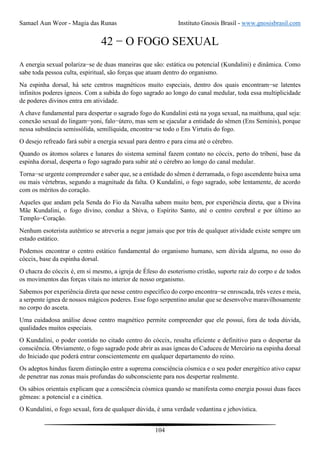 Samael Aun Weor - Magia das Runas Instituto Gnosis Brasil - www.gnosisbrasil.com
104
42 − O FOGO SEXUAL
A energia sexual polariza−se de duas maneiras que são: estática ou potencial (Kundalini) e dinâmica. Como
sabe toda pessoa culta, espiritual, são forças que atuam dentro do organismo.
Na espinha dorsal, há sete centros magnéticos muito especiais, dentro dos quais encontram−se latentes
infinitos poderes ígneos. Com a subida do fogo sagrado ao longo do canal medular, toda essa multiplicidade
de poderes divinos entra em atividade.
A chave fundamental para despertar o sagrado fogo do Kundalini está na yoga sexual, na maithuna, qual seja:
conexão sexual do lingam−yoni, falo−útero, mas sem se ejacular a entidade do sêmen (Ens Seminis), porque
nessa substância semissólida, semilíquida, encontra−se todo o Ens Virtutis do fogo.
O desejo refreado fará subir a energia sexual para dentro e para cima até o cérebro.
Quando os átomos solares e lunares do sistema seminal fazem contato no cóccix, perto do tribeni, base da
espinha dorsal, desperta o fogo sagrado para subir até o cérebro ao longo do canal medular.
Torna−se urgente compreender e saber que, se a entidade do sêmen é derramada, o fogo ascendente baixa uma
ou mais vértebras, segundo a magnitude da falta. O Kundalini, o fogo sagrado, sobe lentamente, de acordo
com os méritos do coração.
Aqueles que andam pela Senda do Fio da Navalha sabem muito bem, por experiência direta, que a Divina
Mãe Kundalini, o fogo divino, conduz a Shiva, o Espírito Santo, até o centro cerebral e por último ao
Templo−Coração.
Nenhum esoterista autêntico se atreveria a negar jamais que por trás de qualquer atividade existe sempre um
estado estático.
Podemos encontrar o centro estático fundamental do organismo humano, sem dúvida alguma, no osso do
cóccix, base da espinha dorsal.
O chacra do cóccix é, em si mesmo, a igreja de Éfeso do esoterismo cristão, suporte raiz do corpo e de todos
os movimentos das forças vitais no interior de nosso organismo.
Sabemos por experiência direta que nesse centro específico do corpo encontra−se enroscada, três vezes e meia,
a serpente ígnea de nossos mágicos poderes. Esse fogo serpentino anular que se desenvolve maravilhosamente
no corpo do asceta.
Uma cuidadosa análise desse centro magnético permite compreender que ele possui, fora de toda dúvida,
qualidades muitos especiais.
O Kundalini, o poder contido no citado centro do cóccix, resulta eficiente e definitivo para o despertar da
consciência. Obviamente, o fogo sagrado pode abrir as asas ígneas do Caduceu de Mercúrio na espinha dorsal
do Iniciado que poderá entrar conscientemente em qualquer departamento do reino.
Os adeptos hindus fazem distinção entre a suprema consciência cósmica e o seu poder energético ativo capaz
de penetrar nas zonas mais profundas do subconsciente para nos despertar realmente.
Os sábios orientais explicam que a consciência cósmica quando se manifesta como energia possui duas faces
gêmeas: a potencial e a cinética.
O Kundalini, o fogo sexual, fora de qualquer dúvida, é uma verdade vedantina e jehovística.
 
