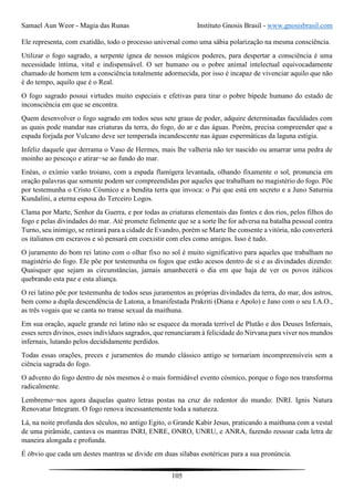 Samael Aun Weor - Magia das Runas Instituto Gnosis Brasil - www.gnosisbrasil.com
105
Ele representa, com exatidão, todo o processo universal como uma sábia polarização na mesma consciência.
Utilizar o fogo sagrado, a serpente ígnea de nossos mágicos poderes, para despertar a consciência é uma
necessidade íntima, vital e indispensável. O ser humano ou o pobre animal intelectual equivocadamente
chamado de homem tem a consciência totalmente adormecida, por isso é incapaz de vivenciar aquilo que não
é do tempo, aquilo que é o Real.
O fogo sagrado possui virtudes muito especiais e efetivas para tirar o pobre bípede humano do estado de
inconsciência em que se encontra.
Quem desenvolver o fogo sagrado em todos seus sete graus de poder, adquire determinadas faculdades com
as quais pode mandar nas criaturas da terra, do fogo, do ar e das águas. Porém, precisa compreender que a
espada forjada por Vulcano deve ser temperada incandescente nas águas espermáticas da laguna estígia.
Infeliz daquele que derrama o Vaso de Hermes, mais lhe valheria não ter nascido ou amarrar uma pedra de
moinho ao pescoço e atirar−se ao fundo do mar.
Enéas, o exímio varão troiano, com a espada flamígera levantada, olhando fixamente o sol, pronuncia em
oração palavras que somente podem ser compreendidas por aqueles que trabalham no magistério do fogo. Põe
por testemunha o Cristo Cósmico e a bendita terra que invoca: o Pai que está em secreto e a Juno Saturnia
Kundalini, a eterna esposa do Terceiro Logos.
Clama por Marte, Senhor da Guerra, e por todas as criaturas elementais das fontes e dos rios, pelos filhos do
fogo e pelas divindades do mar. Até promete fielmente que se a sorte lhe for adversa na batalha pessoal contra
Turno, seu inimigo, se retirará para a cidade de Evandro, porém se Marte lhe consente a vitória, não converterá
os italianos em escravos e só pensará em coexistir com eles como amigos. Isso é tudo.
O juramento do bom rei latino com o olhar fixo no sol é muito significativo para aqueles que trabalham no
magistério do fogo. Ele põe por testemunha os fogos que estão acesos dentro de si e as divindades dizendo:
Quaisquer que sejam as circunstâncias, jamais amanhecerá o dia em que haja de ver os povos itálicos
quebrando esta paz e esta aliança.
O rei latino põe por testemunha de todos seus juramentos as próprias divindades da terra, do mar, dos astros,
bem como a dupla descendência de Latona, a Imanifestada Prakriti (Diana e Apolo) e Jano com o seu I.A.O.,
as três vogais que se canta no transe sexual da maithuna.
Em sua oração, aquele grande rei latino não se esquece da morada terrível de Plutão e dos Deuses Infernais,
esses seres divinos, esses indivíduos sagrados, que renunciaram à felicidade do Nirvana para viver nos mundos
infernais, lutando pelos decididamente perdidos.
Todas essas orações, preces e juramentos do mundo clássico antigo se tornariam incompreensíveis sem a
ciência sagrada do fogo.
O advento do fogo dentro de nós mesmos é o mais formidável evento cósmico, porque o fogo nos transforma
radicalmente.
Lembremo−nos agora daquelas quatro letras postas na cruz do redentor do mundo: INRI. Ignis Natura
Renovatur Integram. O fogo renova incessantemente toda a natureza.
Lá, na noite profunda dos séculos, no antigo Egito, o Grande Kabir Jesus, praticando a maithuna com a vestal
de uma pirâmide, cantava os mantras INRI, ENRE, ONRO, UNRU, e ANRA, fazendo ressoar cada letra de
maneira alongada e profunda.
É óbvio que cada um destes mantras se divide em duas sílabas esotéricas para a sua pronúncia.
 