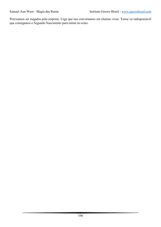 Samael Aun Weor - Magia das Runas Instituto Gnosis Brasil - www.gnosisbrasil.com
106
Precisamos ser tragados pela serpente. Urge que nos convertamos em chamas vivas. Torna−se indispensável
que consigamos o Segundo Nascimento para entrar no reino.
 