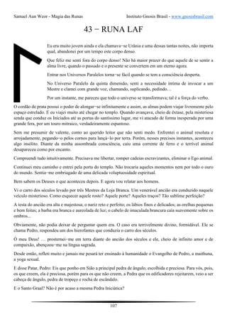 Samael Aun Weor - Magia das Runas Instituto Gnosis Brasil - www.gnosisbrasil.com
107
43 − RUNA LAF
Eu era muito jovem ainda e ela chamava−se Urânia e uma dessas tantas noites, não importa
qual, abandonei por um tempo este corpo denso.
Que feliz me senti fora do corpo denso! Não há maior prazer do que aquele de se sentir a
alma livre, quando o passado e o presente se convertem em um eterno agora.
Entrar nos Universos Paralelos torna−se fácil quando se tem a consciência desperta.
No Universo Paralelo da quinta dimensão, senti a necessidade íntima de invocar a um
Mestre e clamei com grande voz, chamando, suplicando, pedindo…
Por um instante, me pareceu que todo o universo se transformava; tal é a força do verbo.
O cordão de prata possui o poder de alongar−se infinitamente e assim, as almas podem viajar livremente pelo
espaço estrelado. E eu viajei muito até chegar no templo. Quando avançava, cheio de êxtase, pela misteriosa
senda que conduz os Iniciados até as portas do santíssimo lugar, me vi atacado de forma inesperada por uma
grande fera, por um touro mitraico, verdadeiramente espantoso.
Sem me presumir de valente, conto ao querido leitor que não senti medo. Enfrentei o animal resoluta e
arrojadamente, pegando−o pelos cornos para lançá−lo por terra. Porém, nesses precisos instantes, aconteceu
algo insólito. Diante da minha assombrada consciência, caiu uma corrente de ferro e o terrível animal
desapareceu como por encanto.
Compreendi tudo intuitivamente. Precisava me libertar, romper cadeias escravizantes, eliminar o Ego animal.
Continuei meu caminho e entrei pela porta do templo. Não trocaria aqueles momentos nem por todo o ouro
do mundo. Sentia−me embriagado de uma delicada voluptuosidade espiritual.
Bem sabem os Deuses o que aconteceu depois. E agora vou relatar aos homens.
Vi o carro dos séculos levado por três Mestres da Loja Branca. Um venerável ancião era conduzido naquele
veículo misterioso. Como esquecer aquele rosto? Aquele porte? Aqueles traços? Tão sublime perfeição?
A testa do ancião era alta e majestosa; o nariz reto e perfeito; os lábios finos e delicados; as orelhas pequenas
e bem feitas; a barba era branca e aureolada de luz; o cabelo de imaculada brancura caía suavemente sobre os
ombros...
Obviamente, não podia deixar de perguntar quem era. O caso era terrivelmente divino, formidável. Ele se
chama Pedro, respondeu um dos hierofantes que conduzia o carro dos séculos.
Ó meu Deus! … prosternei−me em terra diante do ancião dos séculos e ele, cheio de infinito amor e de
compaixão, abençoou−me na língua sagrada.
Desde então, refleti muito e jamais me pesará ter ensinado à humanidade o Evangelho de Pedro, a maithuna,
a yoga sexual.
E disse Patar, Pedro: Eis que ponho em Sião a principal pedra de ângulo, escolhida e preciosa. Para vós, pois,
os que creem, ela é preciosa, porém para os que não creem, a Pedra que os edificadores rejeitarem, veio a ser
cabeça de ângulo, pedra de tropeço e rocha de escândalo.
E o Santo Graal? Não é por acaso a mesma Pedra Iniciática?
 