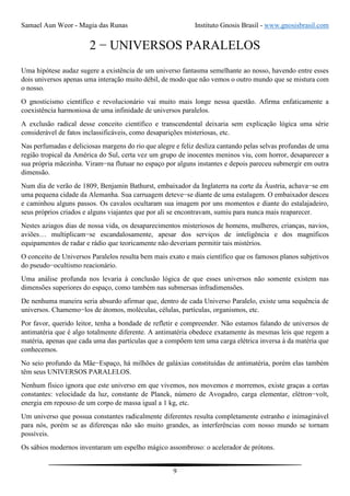 Samael Aun Weor - Magia das Runas Instituto Gnosis Brasil - www.gnosisbrasil.com
9
2 − UNIVERSOS PARALELOS
Uma hipótese audaz sugere a existência de um universo fantasma semelhante ao nosso, havendo entre esses
dois universos apenas uma interação muito débil, de modo que não vemos o outro mundo que se mistura com
o nosso.
O gnosticismo científico e revolucionário vai muito mais longe nessa questão. Afirma enfaticamente a
coexistência harmoniosa de uma infinidade de universos paralelos.
A exclusão radical desse conceito científico e transcendental deixaria sem explicação lógica uma série
considerável de fatos inclassificáveis, como desaparições misteriosas, etc.
Nas perfumadas e deliciosas margens do rio que alegre e feliz desliza cantando pelas selvas profundas de uma
região tropical da América do Sul, certa vez um grupo de inocentes meninos viu, com horror, desaparecer a
sua própria mãezinha. Viram−na flutuar no espaço por alguns instantes e depois pareceu submergir em outra
dimensão.
Num dia de verão de 1809, Benjamin Bathurst, embaixador da Inglaterra na corte da Áustria, achava−se em
uma pequena cidade da Alemanha. Sua carruagem deteve−se diante de uma estalagem. O embaixador desceu
e caminhou alguns passos. Os cavalos ocultaram sua imagem por uns momentos e diante do estalajadeiro,
seus próprios criados e alguns viajantes que por ali se encontravam, sumiu para nunca mais reaparecer.
Nestes aziagos dias de nossa vida, os desaparecimentos misteriosos de homens, mulheres, crianças, navios,
aviões… multiplicam−se escandalosamente, apesar dos serviços de inteligência e dos magníficos
equipamentos de radar e rádio que teoricamente não deveriam permitir tais mistérios.
O conceito de Universos Paralelos resulta bem mais exato e mais científico que os famosos planos subjetivos
do pseudo−ocultismo reacionário.
Uma análise profunda nos levaria à conclusão lógica de que esses universos não somente existem nas
dimensões superiores do espaço, como também nas submersas infradimensões.
De nenhuma maneira seria absurdo afirmar que, dentro de cada Universo Paralelo, existe uma sequência de
universos. Chamemo−los de átomos, moléculas, células, partículas, organismos, etc.
Por favor, querido leitor, tenha a bondade de refletir e compreender. Não estamos falando de universos de
antimatéria que é algo totalmente diferente. A antimatéria obedece exatamente às mesmas leis que regem a
matéria, apenas que cada uma das partículas que a compõem tem uma carga elétrica inversa à da matéria que
conhecemos.
No seio profundo da Mãe−Espaço, há milhões de galáxias constituídas de antimatéria, porém elas também
têm seus UNIVERSOS PARALELOS.
Nenhum físico ignora que este universo em que vivemos, nos movemos e morremos, existe graças a certas
constantes: velocidade da luz, constante de Planck, número de Avogadro, carga elementar, elétron−volt,
energia em repouso de um corpo de massa igual a 1 kg, etc.
Um universo que possua constantes radicalmente diferentes resulta completamente estranho e inimaginável
para nós, porém se as diferenças não são muito grandes, as interferências com nosso mundo se tornam
possíveis.
Os sábios modernos inventaram um espelho mágico assombroso: o acelerador de prótons.
 