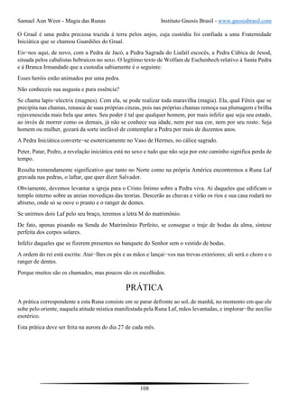 Samael Aun Weor - Magia das Runas Instituto Gnosis Brasil - www.gnosisbrasil.com
108
O Graal é uma pedra preciosa trazida à terra pelos anjos, cuja custódia foi confiada a uma Fraternidade
Iniciática que se chamou Guardiões do Graal.
Eis−nos aqui, de novo, com a Pedra de Jacó, a Pedra Sagrada do Liafail escocês, a Pedra Cúbica de Jesod,
situada pelos cabalistas hebraicos no sexo. O legítimo texto de Wolfam de Eschenbech relativo à Santa Pedra
e à Branca Irmandade que a custodia sabiamente é o seguinte:
Esses heróis estão animados por uma pedra.
Não conheceis sua augusta e pura essência?
Se chama lapis−electrix (magnes). Com ela, se pode realizar toda maravilha (magia). Ela, qual Fênix que se
precipita nas chamas, renasce de suas próprias cinzas, pois nas próprias chamas remoça sua plumagem e brilha
rejuvenescida mais bela que antes. Seu poder é tal que qualquer homem, por mais infeliz que seja seu estado,
ao invés de morrer como os demais, já não se conhece sua idade, nem por sua cor, nem por seu rosto. Seja
homem ou mulher, gozará da sorte inefável de contemplar a Pedra por mais de duzentos anos.
A Pedra Iniciática converte−se esotericamente no Vaso de Hermes, no cálice sagrado.
Peter, Patar, Pedro, a revelação iniciática está no sexo e tudo que não seja por este caminho significa perda de
tempo.
Resulta tremendamente significativo que tanto no Norte como na própria América encontremos a Runa Laf
gravada nas pedras, o laftar, que quer dizer Salvador.
Obviamente, devemos levantar a igreja para o Cristo Íntimo sobre a Pedra viva. Ai daqueles que edificam o
templo interno sobre as areias movediças das teorias. Descerão as chuvas e virão os rios e sua casa rodará no
abismo, onde só se ouve o pranto e o ranger de dentes.
Se unirmos dois Laf pelo seu braço, teremos a letra M do matrimônio.
De fato, apenas pisando na Senda do Matrimônio Perfeito, se consegue o traje de bodas da alma, síntese
perfeita dos corpos solares.
Infeliz daqueles que se fizerem presentes no banquete do Senhor sem o vestido de bodas.
A ordem do rei está escrita: Atai−lhes os pés e as mãos e lançai−vos nas trevas exteriores; ali será o choro e o
ranger de dentes.
Porque muitos são os chamados, mas poucos são os escolhidos.
PRÁTICA
A prática correspondente a esta Runa consiste em se parar defronte ao sol, de manhã, no momento em que ele
sobe pelo oriente, naquela atitude mística manifestada pela Runa Laf, mãos levantadas, e implorar−lhe auxílio
esotérico.
Esta prática deve ser feita na aurora do dia 27 de cada mês.
 
