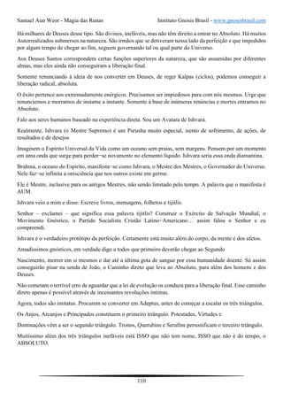 Samael Aun Weor - Magia das Runas Instituto Gnosis Brasil - www.gnosisbrasil.com
110
Há milhares de Deuses desse tipo. São divinos, inefáveis, mas não têm direito a entrar no Absoluto. Há muitos
Autorrealizados submersos na natureza. São irmãos que se detiveram nessa lado da perfeição e que impedidos
por algum tempo de chegar ao fim, seguem governando tal ou qual parte do Universo.
Aos Deuses Santos correspondem certas funções superiores da natureza, que são assumidas por diferentes
almas, mas eles ainda não conseguiram a liberação final.
Somente renunciando à ideia de nos converter em Deuses, de reger Kalpas (ciclos), podemos conseguir a
liberação radical, absoluta.
O êxito pertence aos extremadamente enérgicos. Precisamos ser impiedosos para com nós mesmos. Urge que
renunciemos e morramos de instante a instante. Somente à base de inúmeras renúncias e mortes entramos no
Absoluto.
Falo aos seres humanos baseado na experiência direta. Sou um Avatara de Ishvara.
Realmente, Ishvara (o Mestre Supremo) é um Purusha muito especial, isento de sofrimento, de ações, de
resultados e de desejos
Imaginem o Espírito Universal da Vida como um oceano sem praias, sem margens. Pensem por um momento
em uma onda que surge para perder−se novamente no elemento líquido. Ishvara seria essa onda diamantina.
Brahma, o oceano do Espírito, manifesta−se como Ishvara, o Mestre dos Mestres, o Governador do Universo.
Nele faz−se infinita a onisciência que nos outros existe em germe.
Ele é Mestre, inclusive para os antigos Mestres, não sendo limitado pelo tempo. A palavra que o manifesta é
AUM.
Ishvara veio a mim e disse: Escreve livros, mensagens, folhetos e tijitlis.
Senhor – exclamei – que significa essa palavra tijitlis? Construir o Exército de Salvação Mundial, o
Movimento Gnóstico, o Partido Socialista Cristão Latino−Americano… assim falou o Senhor e eu
compreendi.
Ishvara é o verdadeiro protótipo da perfeição. Certamente está muito além do corpo, da mente e dos afetos.
Amadíssimos gnósticos, em verdade digo a todos que primeiro deverão chegar ao Segundo
Nascimento, morrer em si mesmos e dar até a última gota de sangue por essa humanidade doente. Só assim
conseguirão pisar na senda de João, o Caminho direto que leva ao Absoluto, para além dos homens e dos
Deuses.
Não cometam o terrível erro de aguardar que a lei de evolução os conduza para a liberação final. Esse caminho
direto apenas é possível através de incessantes revoluções íntimas.
Agora, todos são imitatus. Procurem se converter em Adeptus, antes de começar a escalar os três triângulos.
Os Anjos, Arcanjos e Principados constituem o primeiro triângulo. Potestades, Virtudes e
Dominações vêm a ser o segundo triângulo. Tronos, Querubins e Serafins personificam o terceiro triângulo.
Muitíssimo além dos três triângulos inefáveis está ISSO que não tem nome, ISSO que não é do tempo, o
ABSOLUTO.
 