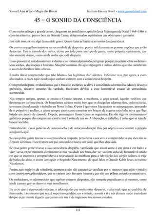 Samael Aun Weor - Magia das Runas Instituto Gnosis Brasil - www.gnosisbrasil.com
111
45 − O SONHO DA CONSCIÊNCIA
Com muito esforço e grande amor, chegamos ao penúltimo capítulo desta Mensagem de Natal 1968−1969 e
convém eliminar, para o bem da Grande Causa, determinados espinheiros que obstruem o caminho.
Em tudo isso, existe algo demasiado grave. Quero fazer referência ao sonho da consciência.
Os quatro evangelhos insistem na necessidade de despertar, porém infelizmente as pessoas supõem que estão
despertas. Para o cúmulo dos males, existe por toda parte um tipo de gente, muito psíquica certamente, que
não somente dorme, como ainda sonha que está desperta.
Essas pessoas se autodenominam videntes e se tornam demasiado perigosas porque projetam sobre os demais
seus sonhos, alucinações e loucuras. São precisamente eles que impingem a outros, delitos que não cometeram
e assim desbaratam lares alheios.
Resulta óbvio compreender que não falamos dos legítimos clarividentes. Referimo−nos, por agora, a esses
alucinados, a esses equivocados que sonham estarem com a consciência desperta.
Com profunda pena, evidenciamos que o fracasso esotérico se deve à consciência adormecida. Muitos devotos
gnósticos, sinceros amantes da verdade, fracassam devido a esse lamentável estado de consciência
adormecida.
Nos tempos antigos, apenas se ensina o Grande Arcano, a maithuna, a yoga sexual, àqueles neófitos que
despertavam a consciência. Os hierofantes sabiam muito bem que os discípulos adormecidos, cedo ou tarde,
terminam abandonando o trabalho na Nona Esfera. O pior é que esses fracassados se autoenganam, pensando
de si próprios o melhor, e quase sempre caem como rameiras nos braços de alguma escolinha nova que lhes
brinde um pouco de consolo. Depois, pronunciam frases como as seguintes: Eu não sigo os ensinamentos
gnósticos porque eles exigem um casal e isto é coisa de um só. A liberação, o trabalho, é coisa que se tem de
buscar sozinho.
Naturalmente, essas palavras de autoconsolo e de autoconsideração têm por objetivo unicamente a própria
autojustificação.
Se essa pobre gente tivesse a sua consciência desperta, perceberia o seu erro e compreenderia que eles não se
fizeram sozinhos. Eles tiveram um pai, uma mãe e houve um coito que lhes deu vida.
Se essa pobre gente tivesse a sua consciência desperta, verificaria que assim como é em cima é em baixo e
vice−versa, experimentaria diretamente a crua realidade dos fatos, dar−se−ia conta cabal do lamentável estado
em que se encontra e compreenderia a necessidade da maithuna para a fabricação dos corpos solares, o traje
de bodas da alma, e assim conseguir o Segundo Nascimento, do qual falou o Grande Kabir Jesus ao rabino
Nicodemos.
Porém, tais modelos de sabedoria, dormem e não são capazes de verificar por si mesmos que estão vestidos
com corpos protoplasmáticos, que se vestem com farrapos lunares e que são uns pobres coitados e miseráveis.
Os sonhadores, os adormecidos que supõem estarem despertos, não somente prejudicam a si mesmos, como
ainda causam graves danos a seus semelhantes.
Eu creio que o equivocado sincero, o adormecido que sonha estar desperto, o alucinado que se qualifica de
iluminado, o mitômano que se crê supertranscendido, em verdade, causam a si e aos demais muito mais dano
do que experimenta alguém que jamais em sua vida ingressou nos nossos estudos.
 