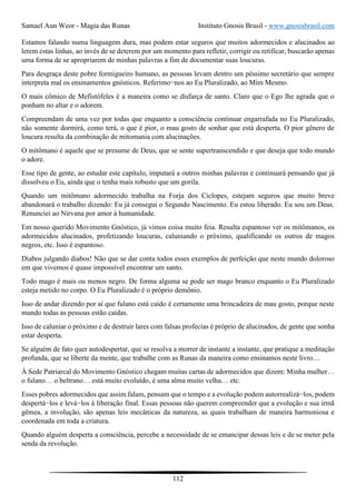 Samael Aun Weor - Magia das Runas Instituto Gnosis Brasil - www.gnosisbrasil.com
112
Estamos falando numa linguagem dura, mas podem estar seguros que muitos adormecidos e alucinados ao
lerem estas linhas, ao invés de se deterem por um momento para refletir, corrigir ou retificar, buscarão apenas
uma forma de se apropriarem de minhas palavras a fim de documentar suas loucuras.
Para desgraça deste pobre formigueiro humano, as pessoas levam dentro um péssimo secretário que sempre
interpreta mal os ensinamentos gnósticos. Referimo−nos ao Eu Pluralizado, ao Mim Mesmo.
O mais cômico de Mefistófeles é a maneira como se disfarça de santo. Claro que o Ego lhe agrada que o
ponham no altar e o adorem.
Compreendam de uma vez por todas que enquanto a consciência continuar engarrafada no Eu Pluralizado,
não somente dormirá, como terá, o que é pior, o mau gosto de sonhar que está desperta. O pior gênero de
loucura resulta da combinação de mitomania com alucinações.
O mitômano é aquele que se presume de Deus, que se sente supertranscendido e que deseja que todo mundo
o adore.
Esse tipo de gente, ao estudar este capítulo, imputará a outros minhas palavras e continuará pensando que já
dissolveu o Eu, ainda que o tenha mais robusto que um gorila.
Quando um mitômano adormecido trabalha na Forja dos Ciclopes, estejam seguros que muito breve
abandonará o trabalho dizendo: Eu já consegui o Segundo Nascimento. Eu estou liberado. Eu sou um Deus.
Renunciei ao Nirvana por amor à humanidade.
Em nosso querido Movimento Gnóstico, já vimos coisa muito feia. Resulta espantoso ver os mitômanos, os
adormecidos alucinados, profetizando loucuras, caluniando o próximo, qualificando os outros de magos
negros, etc. Isso é espantoso.
Diabos julgando diabos! Não que se dar conta todos esses exemplos de perfeição que neste mundo doloroso
em que vivemos é quase impossível encontrar um santo.
Todo mago é mais ou menos negro. De forma alguma se pode ser mago branco enquanto o Eu Pluralizado
esteja metido no corpo. O Eu Pluralizado é o próprio demônio.
Isso de andar dizendo por aí que fulano está caído é certamente uma brincadeira de mau gosto, porque neste
mundo todas as pessoas estão caídas.
Isso de caluniar o próximo e de destruir lares com falsas profecias é próprio de alucinados, de gente que sonha
estar desperta.
Se alguém de fato quer autodespertar, que se resolva a morrer de instante a instante, que pratique a meditação
profunda, que se liberte da mente, que trabalhe com as Runas da maneira como ensinamos neste livro…
À Sede Patriarcal do Movimento Gnóstico chegam muitas cartas de adormecidos que dizem: Minha mulher…
o fulano… o beltrano… está muito evoluído, é uma alma muito velha… etc.
Esses pobres adormecidos que assim falam, pensam que o tempo e a evolução podem autorrealizá−los, podem
despertá−los e levá−los à liberação final. Essas pessoas não querem compreender que a evolução e sua irmã
gêmea, a involução, são apenas leis mecânicas da natureza, as quais trabalham de maneira harmoniosa e
coordenada em toda a criatura.
Quando alguém desperta a consciência, percebe a necessidade de se emancipar dessas leis e de se meter pela
senda da revolução.
 
