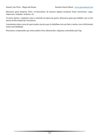 Samael Aun Weor - Magia das Runas Instituto Gnosis Brasil - www.gnosisbrasil.com
113
Queremos gente desperta, firme, revolucionária; de maneira alguma aceitamos frases incoerentes, vagas,
imprecisas, insípidas, inodoras, etc.
Vivamos alertas e vigilantes como a sentinela em época de guerra. Queremos gente que trabalhe com os três
fatores de Revolução da Consciência.
Lamentamos tantos casos de equivocados sinceros que só trabalham com um fator e muitas vezes infelizmente
muito mal trabalhado.
Precisamos compreender que somos pobres feras adormecidas, máquinas controladas pelo Ego.
 