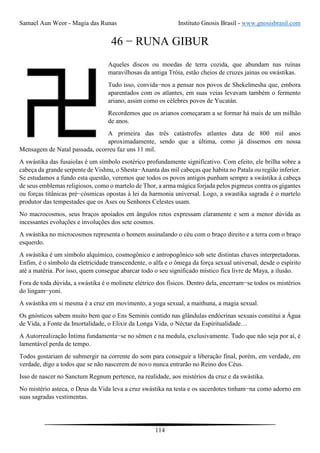 Samael Aun Weor - Magia das Runas Instituto Gnosis Brasil - www.gnosisbrasil.com
114
46 − RUNA GIBUR
Aqueles discos ou moedas de terra cozida, que abundam nas ruínas
maravilhosas da antiga Tróia, estão cheios de cruzes jainas ou swástikas.
Tudo isso, convida−nos a pensar nos povos de Shekelmesha que, embora
aparentados com os atlantes, em suas veias levavam também o fermento
ariano, assim como os célebres povos de Yucatán.
Recordemos que os arianos começaram a se formar há mais de um milhão
de anos.
A primeira das três catástrofes atlantes data de 800 mil anos
aproximadamente, sendo que a última, como já dissemos em nossa
Mensagem de Natal passada, ocorreu faz uns 11 mil.
A swástika das fusaiolas é um símbolo esotérico profundamente significativo. Com efeito, ele brilha sobre a
cabeça da grande serpente de Vishnu, o Shesta−Ananta das mil cabeças que habita no Patala ou região inferior.
Se estudamos a fundo esta questão, veremos que todos os povos antigos punham sempre a swástika à cabeça
de seus emblemas religiosos, como o martelo de Thor, a arma mágica forjada pelos pigmeus contra os gigantes
ou forças titânicas pré−cósmicas opostas à lei da harmonia universal. Logo, a swastika sagrada é o martelo
produtor das tempestades que os Ases ou Senhores Celestes usam.
No macrocosmos, seus braços apoiados em ângulos retos expressam claramente e sem a menor dúvida as
incessantes evoluções e involuções dos sete cosmos.
A swástika no microcosmos representa o homem assinalando o céu com o braço direito e a terra com o braço
esquerdo.
A swástika é um símbolo alquímico, cosmogônico e antropogônico sob sete distintas chaves interpretadoras.
Enfim, é o símbolo da eletricidade transcendente, o alfa e o ômega da força sexual universal, desde o espírito
até a matéria. Por isso, quem consegue abarcar todo o seu significado místico fica livre de Maya, a ilusão.
Fora de toda dúvida, a swástika é o molinete elétrico dos físicos. Dentro dela, encerram−se todos os mistérios
do lingam−yoni.
A swástika em si mesma é a cruz em movimento, a yoga sexual, a maithuna, a magia sexual.
Os gnósticos sabem muito bem que o Ens Seminis contido nas glândulas endócrinas sexuais constitui a Água
de Vida, a Fonte da Imortalidade, o Elixir da Longa Vida, o Néctar da Espiritualidade…
A Autorrealização Íntima fundamenta−se no sêmen e na medula, exclusivamente. Tudo que não seja por aí, é
lamentável perda de tempo.
Todos gostariam de submergir na corrente do som para conseguir a liberação final, porém, em verdade, em
verdade, digo a todos que se não nascerem de novo nunca entrarão no Reino dos Céus.
Isso de nascer no Sanctum Regnum pertence, na realidade, aos mistérios da cruz e da swástika.
No mistério asteca, o Deus da Vida leva a cruz swástika na testa e os sacerdotes tinham−na como adorno em
suas sagradas vestimentas.
 