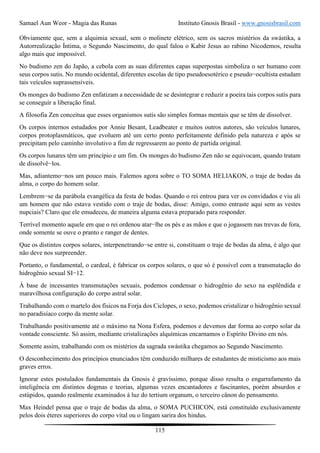 Samael Aun Weor - Magia das Runas Instituto Gnosis Brasil - www.gnosisbrasil.com
115
Obviamente que, sem a alquimia sexual, sem o molinete elétrico, sem os sacros mistérios da swástika, a
Autorrealização Íntima, o Segundo Nascimento, do qual falou o Kabir Jesus ao rabino Nicodemos, resulta
algo mais que impossível.
No budismo zen do Japão, a cebola com as suas diferentes capas superpostas simboliza o ser humano com
seus corpos sutis. No mundo ocidental, diferentes escolas de tipo pseudoesotérico e pseudo−ocultista estudam
tais veículos suprassensíveis.
Os monges do budismo Zen enfatizam a necessidade de se desintegrar e reduzir a poeira tais corpos sutis para
se conseguir a liberação final.
A filosofia Zen conceitua que esses organismos sutis são simples formas mentais que se têm de dissolver.
Os corpos internos estudados por Annie Besant, Leadbeater e muitos outros autores, são veículos lunares,
corpos protoplasmáticos, que evoluem até um certo ponto perfeitamente definido pela natureza e após se
precipitam pelo caminho involutivo a fim de regressarem ao ponto de partida original.
Os corpos lunares têm um princípio e um fim. Os monges do budismo Zen não se equivocam, quando tratam
de dissolvê−los.
Mas, adiantemo−nos um pouco mais. Falemos agora sobre o TO SOMA HELIAKON, o traje de bodas da
alma, o corpo do homem solar.
Lembrem−se da parábola evangélica da festa de bodas. Quando o rei entrou para ver os convidados e viu ali
um homem que não estava vestido com o traje de bodas, disse: Amigo, como entraste aqui sem as vestes
nupciais? Claro que ele emudeceu, de maneira alguma estava preparado para responder.
Terrível momento aquele em que o rei ordenou atar−lhe os pés e as mãos e que o jogassem nas trevas de fora,
onde somente se ouve o pranto e ranger de dentes.
Que os distintos corpos solares, interpenetrando−se entre si, constituam o traje de bodas da alma, é algo que
não deve nos surpreender.
Portanto, o fundamental, o cardeal, é fabricar os corpos solares, o que só é possível com a transmutação do
hidrogênio sexual SI−12.
À base de incessantes transmutações sexuais, podemos condensar o hidrogênio do sexo na esplêndida e
maravilhosa configuração do corpo astral solar.
Trabalhando com o martelo dos físicos na Forja dos Ciclopes, o sexo, podemos cristalizar o hidrogênio sexual
no paradisíaco corpo da mente solar.
Trabalhando positivamente até o máximo na Nona Esfera, podemos e devemos dar forma ao corpo solar da
vontade consciente. Só assim, mediante cristalizações alquímicas encarnamos o Espírito Divino em nós.
Somente assim, trabalhando com os mistérios da sagrada swástika chegamos ao Segundo Nascimento.
O desconhecimento dos princípios enunciados têm conduzido milhares de estudantes de misticismo aos mais
graves erros.
Ignorar estes postulados fundamentais da Gnosis é gravíssimo, porque disso resulta o engarrafamento da
inteligência em distintos dogmas e teorias, algumas vezes encantadores e fascinantes, porém absurdos e
estúpidos, quando realmente examinados à luz do tertium organum, o terceiro cânon do pensamento.
Max Heindel pensa que o traje de bodas da alma, o SOMA PUCHICON, está constituído exclusivamente
pelos dois éteres superiores do corpo vital ou o lingam sarira dos hindus.
 