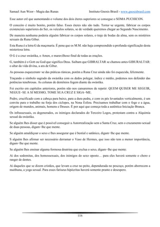 Samael Aun Weor - Magia das Runas Instituto Gnosis Brasil - www.gnosisbrasil.com
116
Esse autor crê que aumentando o volume dos dois éteres superiores se consegue o SOMA PUCHICON.
O conceito é muito bonito, porém falso. Esses éteres não são tudo. Torna−se urgente, fabricar os corpos
existenciais superiores do Ser, os veículos solares, se de verdade queremos chegar ao Segundo Nascimento.
De maneira nenhuma poderia alguém fabricar os corpos solares, o traje de bodas da alma, sem os mistérios
sexuais da Runa Gibur.
Esta Runa é a letra G da maçonaria. É pena que os M.M. não haja compreendido a profunda significação desta
misteriosa letra.
O G é a cruz swástika, o Amen, o maravilhoso final de todas as orações.
G, também é o Gott ou God que significa Deus. Saibam que GIBRALTAR se chamou antes GIBURALTAR:
o altar da vida divina, a ara de Gibur.
As pessoas esqueceram−se das práticas rúnicas, porém a Runa Cruz ainda não foi esquecida, felizmente.
Traçando o símbolo sagrado da swástika com os dedos polegar, índice e médio, podemos nos defender das
potências tenebrosas. As colunas de demônios fogem diante da swástika.
Foi escrito em capítulos anteriores, porém não nos cansaremos de repetir: QUEM QUISER ME SEGUIR,
NEGUE−SE A SI MESMO, TOME SUA CRUZ E SIGA−ME.
Pedro, crucificado com a cabeça para baixo, para a dura pedra, e com os pés levantados verticalmente, é um
convite para o trabalho na forja dos ciclopes, na Nona Esfera. Precisamos trabalhar com o fogo e a água,
origem de mundos, animais, homens e Deuses. É por aqui que começa toda a autêntica Iniciação Branca.
Os infrassexuais, os degenerados, os inimigos declarados do Terceiro Logos, protestam contra a Alquimia
sexual da swástika.
Se alguém lhes disser que é possível conseguir a Autorrealização sem a Santa Cruz, sem o cruzamento sexual
de duas pessoas, digam−lhe que mente.
Se alguém amaldiçoar o sexo e lhes assegurar que é bestial e satânico, digam−lhe que mente.
S alguém lhes afirmar ser necessário derramar o Vaso de Hermes, que isso não tem a menor importância,
digam−lhe que mente.
Se alguém lhes ensinar alguma formosa doutrina que exclua o sexo, digam−lhe que mente.
Ai dos sodomitas, dos homossexuais, dos inimigos do sexo oposto… para eles haverá somente o choro e
ranger de dentes.
Ai daqueles que se dizem cristãos, que levam a cruz no peito, dependurada no pescoço, porém aborrecem a
maithuna, a yoga sexual. Para esses fariseus hipócritas haverá somente pranto e desespero.
 