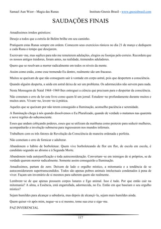 Samael Aun Weor - Magia das Runas Instituto Gnosis Brasil - www.gnosisbrasil.com
117
SAUDAÇÕES FINAIS
Amadíssimos irmãos gnósticos:
Desejo a todos que a estrela de Belém brilhe em seu caminho.
Pratiquem estas Runas sempre em ordem. Comecem seus exercícios rúnicos no dia 21 de março e dediquem
a cada Runa o tempo que desejarem.
Escrevam−me, mas suplico para não me remeterem adulações, elogios ou lisonjas pelo correio. Recordem que
os nossos antigos traidores, foram antes, na realidade, tremendos aduladores.
Quero que se resolvam a morrer radicalmente em todos os níveis da mente.
Assim como estão, como esse tremendo Eu dentro, realmente são um fracasso.
Muitos se queixam de que não conseguem sair à vontade em corpo astral, pois que despertem a consciência.
Quando alguém desperta, a saída em astral deixa de ser um problema. Os adormecidos não servem para nada.
Nesta Mensagem de Natal 1968−1969 lhes entreguei a ciência que precisam para o despertar da consciência.
Não cometam o erro de ler este livro como quem lê um jornal. Estudem−no profundamente durante muitos e
muitos anos. Vivam−no, levem−no à prática.
Aqueles que se queixam por não terem conseguido a Iluminação, aconselho paciência e serenidade.
A Iluminação chega à nós quando dissolvemos o Eu Pluralizado, quando de verdade o matamos nas quarenta
e nove regiões do subconsciente.
Esses que andam cobiçando poderes, esses que se utilizam da maithuna como pretexto para seduzir mulheres,
acompanharão a involução submersa para ingressarem nos mundos infernais.
Trabalhem com os três fatores de Revolução da Consciência de maneira ordenada e perfeita.
Não cometam o erro de fornicar e adulterar.
Abandonem o hábito de borboletear. Quem vive borboleteando de flor em flor, de escola em escola, é
candidato segundo ao abismo e à Segunda Morte.
Abandonem toda autojustificação e toda autoconsideração. Convertam−se em inimigos de si próprios, se de
verdade querem morrer radicalmente. Somente assim conseguirão a Iluminação.
Amadíssimos, partam do zero. Deixem de lado o orgulho místico, a mitomania e a tendência de se
autoconsiderarem supertranscendidos. Todos são apenas pobres animais intelectuais condenados à pena de
viver. Façam um inventário de si mesmos para saberem quem são realmente.
Lembrem−se de que apenas possuem corpos lunares e Ego animal. Isso é tudo. Por que então cair na
mitomania? A alma, a Essência, está engarrafada, adormecida, no Eu. Então em que baseiam o seu orgulho
místico?
Sejam humildes para alcançar a sabedoria, mas depois de alcançá−la, sejam mais humildes ainda.
Quem quiser vir após mim, negue−se a si mesmo, tome sua cruz e siga−me.
PAZ INVERENCIAL
 