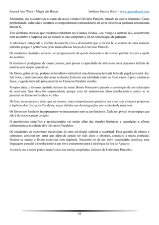 Samael Aun Weor - Magia das Runas Instituto Gnosis Brasil - www.gnosisbrasil.com
10
Realmente, são assombrosas as cenas de nosso vizinho Universo Paralelo, situado na quarta dimensão. Causa
perplexidade, indecisão e incerteza o comportamento extraordinário de certa misteriosa partícula denominada
méson K.
Três cientistas chineses que residem e trabalham nos Estados Unidos, Lee, Yang e a senhora Wu, descobriram
com assombro e surpresa que os mésons K não cumpriam a lei de conservação da paridade.
A admirável, estupenda e insólita descoberta veio a demonstrar que o méson K se conduz de uma maneira
estranha porque é perturbado pelas maravilhosas forças do Universo Paralelo.
Os modernos cientistas acercam−se perigosamente da quarta dimensão e até tentam perfurá−la com a ajuda
do neutrino.
O neutrino é prodigioso, de causar pasmo, pois possui a capacidade de atravessar uma espessura infinita de
matéria sem reação apreciável.
Os fótons, grãos de luz, podem vir do infinito inalterável, mas basta uma delicada folha de papel para detê−los.
Em troca, o neutrino pode atravessar o planeta Terra em sua totalidade como se fosse vazio. É pois, a todas as
luzes, o agente indicado para penetrar no Universo Paralelo vizinho.
Tempos atrás, o famoso cientista italiano de nome Bruno Pontecorvo propôs a construção de um telescópio
de neutrinos. Sua ideia for surpreendente porque com tal instrumento ótico revolucionário poder−se−ia
penetrar no Universo Paralelo vizinho.
De fato, surpreendente saber que os mésons, sujo comportamento permitiu aos cientistas chineses proporem
a hipótese dos Universos Paralelos, sejam obtidos nas desintegrações com emissão de neutrinos.
Os Universos Paralelos interpenetram−se mutuamente sem se confundirem. Cada um possui o seu espaço que
não é do nosso campo de ação.
O gnosticismo científico e revolucionário vai muito além das simples hipóteses e suposições e afirma
solenemente a existência dos Universos Paralelos.
Os estudantes de esoterismo necessitam de uma revolução cultural e espiritual. Essa questão de planos e
subplanos constitui um tema que além de jamais ter sido claro e objetivo, conduziu a muita confusão.
Precisa−se mudar o léxico esoterista com urgência. Necessita−se de um novo vocabulário ocultista, uma
linguagem especial e revolucionária que sirva exatamente para a ideologia da Era de Aquário.
Ao invés dos citados planos metafísicos das teorias empoladas, falemos de Universos Paralelos.
 