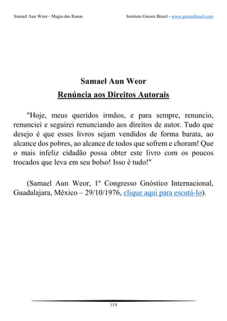 Samael Aun Weor - Magia das Runas Instituto Gnosis Brasil - www.gnosisbrasil.com
119
Samael Aun Weor
Renúncia aos Direitos Autorais
"Hoje, meus queridos irmãos, e para sempre, renuncio,
renunciei e seguirei renunciando aos direitos de autor. Tudo que
desejo é que esses livros sejam vendidos de forma barata, ao
alcance dos pobres, ao alcance de todos que sofrem e choram! Que
o mais infeliz cidadão possa obter este livro com os poucos
trocados que leva em seu bolso! Isso é tudo!"
(Samael Aun Weor, 1º Congresso Gnóstico Internacional,
Guadalajara, México – 29/10/1976, clique aqui para escutá-lo).
 