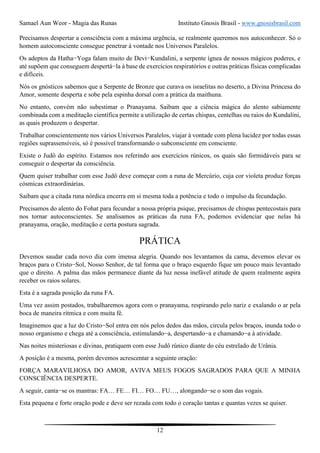 Samael Aun Weor - Magia das Runas Instituto Gnosis Brasil - www.gnosisbrasil.com
12
Precisamos despertar a consciência com a máxima urgência, se realmente queremos nos autoconhecer. Só o
homem autoconsciente consegue penetrar à vontade nos Universos Paralelos.
Os adeptos da Hatha−Yoga falam muito de Devi−Kundalini, a serpente ígnea de nossos mágicos poderes, e
até supõem que conseguem despertá−la à base de exercícios respiratórios e outras práticas físicas complicadas
e difíceis.
Nós os gnósticos sabemos que a Serpente de Bronze que curava os israelitas no deserto, a Divina Princesa do
Amor, somente desperta e sobe pela espinha dorsal com a prática da maithuna.
No entanto, convém não subestimar o Pranayama. Saibam que a ciência mágica do alento sabiamente
combinada com a meditação científica permite a utilização de certas chispas, centelhas ou raios do Kundalini,
as quais produzem o despertar.
Trabalhar conscientemente nos vários Universos Paralelos, viajar à vontade com plena lucidez por todas essas
regiões suprassensíveis, só é possível transformando o subconsciente em consciente.
Existe o Judô do espírito. Estamos nos referindo aos exercícios rúnicos, os quais são formidáveis para se
conseguir o despertar da consciência.
Quem quiser trabalhar com esse Judô deve começar com a runa de Mercúrio, cuja cor violeta produz forças
cósmicas extraordinárias.
Saibam que a citada runa nórdica encerra em si mesma toda a potência e todo o impulso da fecundação.
Precisamos do alento do Fohat para fecundar a nossa própria psique, precisamos de chispas pentecostais para
nos tornar autoconscientes. Se analisamos as práticas da runa FA, podemos evidenciar que nelas há
pranayama, oração, meditação e certa postura sagrada.
PRÁTICA
Devemos saudar cada novo dia com imensa alegria. Quando nos levantamos da cama, devemos elevar os
braços para o Cristo−Sol, Nosso Senhor, de tal forma que o braço esquerdo fique um pouco mais levantado
que o direito. A palma das mãos permanece diante da luz nessa inefável atitude de quem realmente aspira
receber os raios solares.
Esta é a sagrada posição da runa FA.
Uma vez assim postados, trabalharemos agora com o pranayama, respirando pelo nariz e exalando o ar pela
boca de maneira rítmica e com muita fé.
Imaginemos que a luz do Cristo−Sol entra em nós pelos dedos das mãos, circula pelos braços, inunda todo o
nosso organismo e chega até a consciência, estimulando−a, despertando−a e chamando−a à atividade.
Nas noites misteriosas e divinas, pratiquem com esse Judô rúnico diante do céu estrelado de Urânia.
A posição é a mesma, porém devemos acrescentar a seguinte oração:
FORÇA MARAVILHOSA DO AMOR, AVIVA MEUS FOGOS SAGRADOS PARA QUE A MINHA
CONSCIÊNCIA DESPERTE.
A seguir, canta−se os mantras: FA… FE… FI… FO… FU…, alongando−se o som das vogais.
Esta pequena e forte oração pode e deve ser rezada com todo o coração tantas e quantas vezes se quiser.
 