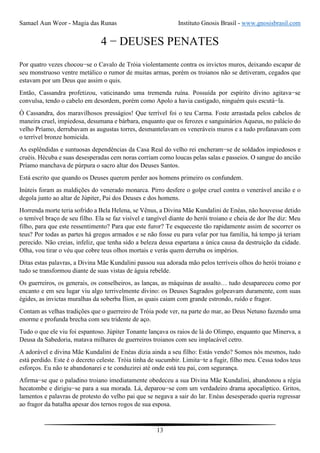 Samael Aun Weor - Magia das Runas Instituto Gnosis Brasil - www.gnosisbrasil.com
13
4 − DEUSES PENATES
Por quatro vezes chocou−se o Cavalo de Tróia violentamente contra os invictos muros, deixando escapar de
seu monstruoso ventre metálico o rumor de muitas armas, porém os troianos não se detiveram, cegados que
estavam por um Deus que assim o quis.
Então, Cassandra profetizou, vaticinando uma tremenda ruína. Possuída por espírito divino agitava−se
convulsa, tendo o cabelo em desordem, porém como Apolo a havia castigado, ninguém quis escutá−la.
Ó Cassandra, dos maravilhosos presságios! Que terrível foi o teu Carma. Foste arrastada pelos cabelos de
maneira cruel, impiedosa, desumana e bárbara, enquanto que os ferozes e sanguinários Aqueus, no palácio do
velho Príamo, derrubavam as augustas torres, desmantelavam os veneráveis muros e a tudo profanavam com
o terrível bronze homicida.
As esplêndidas e suntuosas dependências da Casa Real do velho rei encheram−se de soldados impiedosos e
cruéis. Hécuba e suas desesperadas cem noras corriam como loucas pelas salas e passeios. O sangue do ancião
Príamo manchava de púrpura o sacro altar dos Deuses Santos.
Está escrito que quando os Deuses querem perder aos homens primeiro os confundem.
Inúteis foram as maldições do venerado monarca. Pirro desfere o golpe cruel contra o venerável ancião e o
degola junto ao altar de Júpiter, Pai dos Deuses e dos homens.
Horrenda morte teria sofrido a Bela Helena, se Vênus, a Divina Mãe Kundalini de Enéas, não houvesse detido
o temível braço de seu filho. Ela se faz visível e tangível diante do herói troiano e cheia de dor lhe diz: Meu
filho, para que este ressentimento? Para que este furor? Te esqueceste tão rapidamente assim de socorrer os
teus? Por todas as partes há gregos armados e se não fosse eu para velar por tua família, há tempo já teriam
perecido. Não creias, infeliz, que tenha sido a beleza dessa espartana a única causa da destruição da cidade.
Olha, vou tirar o véu que cobre teus olhos mortais e verás quem derruba os impérios.
Ditas estas palavras, a Divina Mãe Kundalini passou sua adorada mão pelos terríveis olhos do herói troiano e
tudo se transformou diante de suas vistas de águia rebelde.
Os guerreiros, os generais, os conselheiros, as lanças, as máquinas de assalto… tudo desapareceu como por
encanto e em seu lugar viu algo terrivelmente divino: os Deuses Sagrados golpeavam duramente, com suas
égides, as invictas muralhas da soberba Ílion, as quais caiam com grande estrondo, ruído e fragor.
Contam as velhas tradições que o guerreiro de Tróia pode ver, na parte do mar, ao Deus Netuno fazendo uma
enorme e profunda brecha com seu tridente de aço.
Tudo o que ele viu foi espantoso. Júpiter Tonante lançava os raios de lá do Olimpo, enquanto que Minerva, a
Deusa da Sabedoria, matava milhares de guerreiros troianos com seu implacável cetro.
A adorável e divina Mãe Kundalini de Enéas dizia ainda a seu filho: Estás vendo? Somos nós mesmos, tudo
está perdido. Este é o decreto celeste. Tróia tinha de sucumbir. Limita−te a fugir, filho meu. Cessa todos teus
esforços. Eu não te abandonarei e te conduzirei até onde está teu pai, com segurança.
Afirma−se que o paladino troiano imediatamente obedeceu a sua Divina Mãe Kundalini, abandonou a régia
hecatombe e dirigiu−se para a sua morada. Lá, deparou−se com um verdadeiro drama apocalíptico. Gritos,
lamentos e palavras de protesto do velho pai que se negava a sair do lar. Enéas desesperado queria regressar
ao fragor da batalha apesar dos ternos rogos de sua esposa.
 