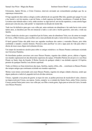Samael Aun Weor - Magia das Runas Instituto Gnosis Brasil - www.gnosisbrasil.com
14
Felizmente, Júpiter Divino, o Cristo Cósmico, interveio enviando um extraordinário prodígio que fez as
esperanças renascerem.
O fogo sagrado do altar saltou e atingiu a nobre cabeleira de seu querido filho Iulo, quando quis apagá−lo com
a luz lustral, o avô do menino, o pai de Enéas, o chefe supremo da família, reconheceu a Vontade de Deus.
Levantou suas trêmula mãos e orou, então escutou−se algo terrível, um trovão espantoso, e uma estrela fugaz
passou por cima da casa, indo perder−se imponente na direção do monte Ida.
Tudo isso foi definitivo para que o seu velho pai, antes renitente em abandonar o lar onde havia visto correr
tantos anos, se decidisse por fim em renunciar a tudo e a sair com o ínclito guerreiro, sem neto, e toda sua
família.
Conta a lenda dos séculos que o respeitável pai de Enéas, antes de abandonar Tróia, teve de entrar no templo
de Ceres, a Mãe Cósmica, para recolher com a mais profunda devoção e terror divino seus deuses Penates.
O herói general Enéas não pôde tocar nas sagradas esculturas dos santos e venerados Deuses, pois tinha
combatido e matado a muitos homens. Precisava antes purificar−se com a água pura da vida para obter o
direito de tocar essas efígies terrivelmente divinas.
Um torpor de incontáveis séculos pesa sobre os antigos mistérios e os Deuses Penates continuam existindo
nos Universos Paralelos.
Os hierofantes podem conversar com esses Deuses Penates, regentes das cidades, povos, aldeias e lugares,
nos mundos suprassensíveis das dimensões superiores do espaço. O bendito Patrono de um povo é o seu Deus
Penate ou Santo Anjo da Guarda. O Reitor Secreto de qualquer cidade é sua deidade especial. O Espírito
protetor de qualquer família é seu diretor espiritual.
Todos os Gênios ou Jinas misteriosos das raças, famílias, nações, tribos, clãs… constituem os Deuses Penates
dos tempos antigos que continuam existindo nos mundos superiores.
Muitas vezes temos conversado com esses Deuses Penates, regentes de antigas cidades clássicas, sendo que
alguns padecem o indizível, pagando terríveis dívidas cármicas.
Ulisses, vigiando a rica presa de guerra: as taças de ouro, as pedras preciosas de incalculável valor, clamava
na trágica noite por Creusa, sua esposa. Assim, cumpriu−se a vontade dos Santos Seres, ardeu Tróia e morreu
Creusa, porém Enéas junto com o seu velho pai, seu filho e muita gente, fugiu para as terras do Lácio, levando
seus Deuses Penastes.
 