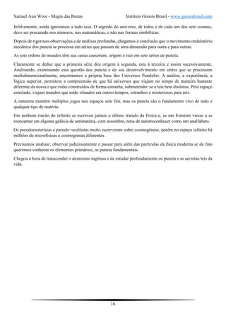 Samael Aun Weor - Magia das Runas Instituto Gnosis Brasil - www.gnosisbrasil.com
16
Infelizmente, ainda ignoramos a tudo isso. O segredo do universo, de todos e de cada um dos sete cosmos,
deve ser procurado nos números, nas matemáticas, e não nas formas simbólicas.
Depois de rigorosas observações e de análises profundas, chegamos à conclusão que o movimento ondulatório
mecânico dos puncta se processa em séries que passam de uma dimensão para outra e para outras.
As sete ordens de mundos têm sua causa causorum, origem e raiz em sete séries de puncta.
Claramente se deduz que a primeira série deu origem à segunda, esta à terceira e assim sucessivamente.
Analisando, examinando esta questão dos puncta e de seu desenvolvimento em séries que se processam
multidimensionalmente, encontramos a própria base dos Universos Paralelos. A análise, a experiência, a
lógica superior, permitem a compreensão de que há universos que viajam no tempo de maneira bastante
diferente da nossa e que estão construídos de forma estranha, submetendo−se a leis bem distintas. Pelo espaço
estrelado, viajam mundos que estão situados em outros tempos, estranhos e misteriosos para nós.
A natureza mantém múltiplos jogos nos espaços sem fim, mas os puncta são o fundamento vivo de todo e
qualquer tipo de matéria.
Em nenhum rincão do infinito se escreveu jamais o último tratado da Física e, se um Einstein viesse a se
reencarnar em alguma galáxia de antimatéria, com assombro, teria de autorreconhecer como um analfabeto.
Os pseudoesoteristas e pseudo−ocultistas muito escreveram sobre cosmogênese, porém no espaço infinito há
milhões de microfísicas e cosmogonias diferentes.
Precisamos analisar, observar judiciosamente e passar para além das partículas da física moderna se de fato
queremos conhecer os elementos primários, os puncta fundamentais.
Chegou a hora de transcender o atomismo ingênuo e de estudar profundamente os puncta e as secretas leis da
vida.
 
