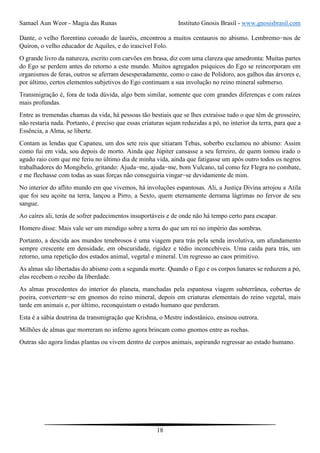 Samael Aun Weor - Magia das Runas Instituto Gnosis Brasil - www.gnosisbrasil.com
18
Dante, o velho florentino coroado de lauréis, encontrou a muitos centauros no abismo. Lembremo−nos de
Quíron, o velho educador de Aquiles, e do irascível Folo.
O grande livro da natureza, escrito com carvões em brasa, diz com uma clareza que amedronta: Muitas partes
do Ego se perdem antes do retorno a este mundo. Muitos agregados psíquicos do Ego se reincorporam em
organismos de feras, outros se aferram desesperadamente, como o caso de Polidoro, aos galhos das árvores e,
por último, certos elementos subjetivos do Ego continuam a sua involução no reino mineral submerso.
Transmigração é, fora de toda dúvida, algo bem similar, somente que com grandes diferenças e com raízes
mais profundas.
Entre as tremendas chamas da vida, há pessoas tão bestiais que se lhes extraísse tudo o que têm de grosseiro,
não restaria nada. Portanto, é preciso que essas criaturas sejam reduzidas a pó, no interior da terra, para que a
Essência, a Alma, se liberte.
Contam as lendas que Capaneu, um dos sete reis que sitiaram Tebas, soberbo exclamou no abismo: Assim
como fui em vida, sou depois de morto. Ainda que Júpiter cansasse a seu ferreiro, de quem tomou irado o
agudo raio com que me feriu no último dia de minha vida, ainda que fatigasse um após outro todos os negros
trabalhadores do Mongibelo, gritando: Ajuda−me, ajuda−me, bom Vulcano, tal como fez Flegra no combate,
e me flechasse com todas as suas forças não conseguiria vingar−se devidamente de mim.
No interior do aflito mundo em que vivemos, há involuções espantosas. Ali, a Justiça Divina arrojou a Atila
que foi seu açoite na terra, lançou a Pirro, a Sexto, quem eternamente derrama lágrimas no fervor de seu
sangue.
Ao caíres ali, terás de sofrer padecimentos insuportáveis e de onde não há tempo certo para escapar.
Homero disse: Mais vale ser um mendigo sobre a terra do que um rei no império das sombras.
Portanto, a descida aos mundos tenebrosos é uma viagem para trás pela senda involutiva, um afundamento
sempre crescente em densidade, em obscuridade, rigidez e tédio inconcebíveis. Uma caída para trás, um
retorno, uma repetição dos estados animal, vegetal e mineral. Um regresso ao caos primitivo.
As almas são libertadas do abismo com a segunda morte. Quando o Ego e os corpos lunares se reduzem a pó,
elas recebem o recibo da liberdade.
As almas procedentes do interior do planeta, manchadas pela espantosa viagem subterrânea, cobertas de
poeira, convertem−se em gnomos do reino mineral, depois em criaturas elementais do reino vegetal, mais
tarde em animais e, por último, reconquistam o estado humano que perderam.
Esta é a sábia doutrina da transmigração que Krishna, o Mestre indostânico, ensinou outrora.
Milhões de almas que morreram no inferno agora brincam como gnomos entre as rochas.
Outras são agora lindas plantas ou vivem dentro de corpos animais, aspirando regressar ao estado humano.
 