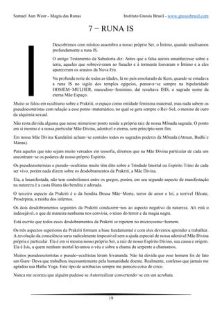 Samael Aun Weor - Magia das Runas Instituto Gnosis Brasil - www.gnosisbrasil.com
19
7 − RUNA IS
Descobrimos com místico assombro a nosso próprio Ser, o Íntimo, quando analisamos
profundamente a runa IS.
O antigo Testamento da Sabedoria diz: Antes que a falsa aurora amanhecesse sobre a
terra, aqueles que sobreviveram ao furacão e à tormenta louvaram o Íntimo e a eles
apareceram os arautos da Nova Era.
Na profunda noite de todas as idades, lá no país ensolarado de Kem, quando se estudava
a runa IS no sigilo dos templos egípcios, pensava−se sempre na bipolaridade
HOMEM−MULHER, masculino−feminino, daí resultava ISIS, o sagrado nome da
eterna Mãe Espaço.
Muito se falou em ocultismo sobre a Prakriti, o espaço como entidade feminina maternal, mas nada sabem os
pseudoesoteristas com relação a esse ponto−matemático, no qual se gera sempre o Rei−Sol, o menino de ouro
da alquimia sexual.
Não resta dúvida alguma que nesse misterioso ponto reside a própria raiz de nossa Mônada sagrada. O ponto
em si mesmo é a nossa particular Mãe Divina, adorável e eterna, sem princípio nem fim.
Em nossa Mãe Divina Kundalini acham−se contidos todos os sagrados poderes da Mônada (Atman, Budhi e
Manas).
Para aqueles que não sejam muito versados em teosofia, diremos que na Mãe Divina particular de cada um
encontram−se os poderes de nosso próprio Espírito.
Os pseudoesoteristas e pseudo−ocultistas muito têm dito sobre a Trindade Imortal ou Espírito Trino de cada
ser vivo, porém nada dizem sobre os desdobramentos da Prakriti, a Mãe Divina.
Ela, a Imanifestada, não tem simbolismos entre os gregos, porém, em seu segundo aspecto de manifestação
na natureza é a casta Diana tão bendita e adorada.
O terceiro aspecto da Prakriti é o da bendita Deusa Mãe−Morte, terror de amor e lei, a terrível Hécate,
Prosérpina, a rainha dos infernos.
Os dois desdobramentos seguintes da Prakriti conduzem−nos ao aspecto negativo da natureza. Ali está o
indesejável, o que de maneira nenhuma nos conviria, o reino do terror e da magia negra.
Está escrito que todos esses desdobramentos da Prakriti se repetem no microcosmo−homem.
Os três aspectos superiores da Prakriti formam a base fundamental e com eles devemos aprender a trabalhar.
A revolução da consciência seria radicalmente impossível sem a ajuda especial de nossa adorável Mãe Divina
própria e particular. Ela é em si mesma nosso próprio Ser, a raiz de nosso Espírito Divino, sua causa e origem.
Ela é Isis, a quem nenhum mortal levantou o véu e sobre a chama da serpente a chamamos.
Muitos pseudoesoteristas e pseudo−ocultistas leram Sivananda. Não há dúvida que esse homem foi de fato
um Guru−Deva que trabalhou incessantemente pela humanidade doente. Realmente, confesso que jamais me
agradou sua Hatha Yoga. Este tipo de acrobacias sempre me pareceu coisa de circo.
Nunca me ocorreu que alguém pudesse se Autorrealizar convertendo−se em um acrobata.
 