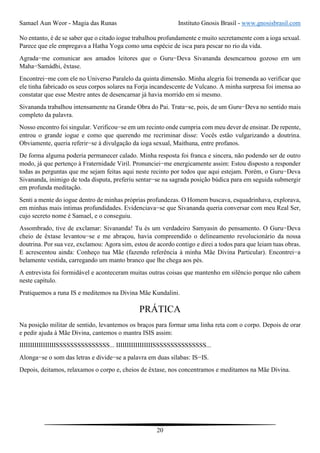 Samael Aun Weor - Magia das Runas Instituto Gnosis Brasil - www.gnosisbrasil.com
20
No entanto, é de se saber que o citado iogue trabalhou profundamente e muito secretamente com a ioga sexual.
Parece que ele empregava a Hatha Yoga como uma espécie de isca para pescar no rio da vida.
Agrada−me comunicar aos amados leitores que o Guru−Deva Sivananda desencarnou gozoso em um
Maha−Samádhi, êxtase.
Encontrei−me com ele no Universo Paralelo da quinta dimensão. Minha alegria foi tremenda ao verificar que
ele tinha fabricado os seus corpos solares na Forja incandescente de Vulcano. A minha surpresa foi imensa ao
constatar que esse Mestre antes de desencarnar já havia morrido em si mesmo.
Sivananda trabalhou intensamente na Grande Obra do Pai. Trata−se, pois, de um Guru−Deva no sentido mais
completo da palavra.
Nosso encontro foi singular. Verificou−se em um recinto onde cumpria com meu dever de ensinar. De repente,
entrou o grande iogue e como que querendo me recriminar disse: Vocês estão vulgarizando a doutrina.
Obviamente, queria referir−se à divulgação da ioga sexual, Maithuna, entre profanos.
De forma alguma poderia permanecer calado. Minha resposta foi franca e sincera, não podendo ser de outro
modo, já que pertenço à Fraternidade Viril. Pronunciei−me energicamente assim: Estou disposto a responder
todas as perguntas que me sejam feitas aqui neste recinto por todos que aqui estejam. Porém, o Guru−Deva
Sivananda, inimigo de toda disputa, preferiu sentar−se na sagrada posição búdica para em seguida submergir
em profunda meditação.
Senti a mente do iogue dentro de minhas próprias profundezas. O Homem buscava, esquadrinhava, explorava,
em minhas mais íntimas profundidades. Evidenciava−se que Sivananda queria conversar com meu Real Ser,
cujo secreto nome é Samael, e o conseguiu.
Assombrado, tive de exclamar: Sivananda! Tu és um verdadeiro Samyasin do pensamento. O Guru−Deva
cheio de êxtase levantou−se e me abraçou, havia compreendido o delineamento revolucionário da nossa
doutrina. Por sua vez, exclamou: Agora sim, estou de acordo contigo e direi a todos para que leiam tuas obras.
E acrescentou ainda: Conheço tua Mãe (fazendo referência à minha Mãe Divina Particular). Encontrei−a
belamente vestida, carregando um manto branco que lhe chega aos pés.
A entrevista foi formidável e aconteceram muitas outras coisas que mantenho em silêncio porque não cabem
neste capítulo.
Pratiquemos a runa IS e meditemos na Divina Mãe Kundalini.
PRÁTICA
Na posição militar de sentido, levantemos os braços para formar uma linha reta com o corpo. Depois de orar
e pedir ajuda à Mãe Divina, cantemos o mantra ISIS assim:
IIIIIIIIIIIIIIIIISSSSSSSSSSSSSSS... IIIIIIIIIIIIIIIIISSSSSSSSSSSSSSS...
Alonga−se o som das letras e divide−se a palavra em duas sílabas: IS−IS.
Depois, deitamos, relaxamos o corpo e, cheios de êxtase, nos concentramos e meditamos na Mãe Divina.
 