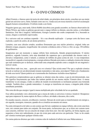 Samael Aun Weor - Magia das Runas Instituto Gnosis Brasil - www.gnosisbrasil.com
21
8 − O OVO CÓSMICO
Albert Einstein, o famoso autor da teoria da relatividade, em princípios deste século, concebeu um sua mente
genial um universo curvo, finito, fechado como um ovo. Ainda ecoa em nossa memória a terrível exclamação
daquele homem extraordinário: O infinito tende a um limite.
Ninguém ignora que, mais tarde, Edwin Hubble descobriu com grande assombro, no famoso observatório do
Monte Wilson, que todas as galáxias que povoam o espaço infinito se afastam, uma das outras, a velocidades
fantásticas. Este fato é inegável. Infelizmente, Georges Lemaitre não soube compreende−lo e, buscando as
causas, chegou a conclusões equivocadas.
Se o universo está em contínua expansão – foi a sua absurda explicação – é porque certo dia houve uma
explosão, a partir do centro, de um átomo primitivo.
Lemaitre, com seus cálculos errados, acreditou firmemente que esse núcleo primitivo, original, tinha um
diâmetro exíguo, pequeno, insignificante: tão somente a distância entre a Terra e o Sol, ou seja, 150 milhões
de quilômetros.
Imaginemos por um momento o espaço infinito bem minúsculo, falando proporcionalmente. O núcleo
primitivo, segundo Lemaitre, teria uma densidade tão espantosa que a proximidade dos átomos entre si
elevaria a temperatura, como é natural, a centenas de milhões de graus acima de zero. A essa temperatura
inconcebível, segundo a teoria proposta, a energia atômica liberada seria tanta e a radiação cósmica tão intensa
que tudo terminaria por se deslocar, sobrevindo uma estupenda explosão como a erupção de um magistral e
terrível vulcão.
Maravilhoso tudo isso, mas… quem pôs esse ovo cósmico? Que existia antes? Por que a explosão cósmica
teria de se realizar em um determinado instante matemático e não antes, nem depois? Onde está o fundamento
de toda essa teoria? Quem poderia ser a testemunha dos fenômenos incluídos nessa hipótese?
Nós gnósticos compreendemos que as galáxias se afastam umas das outras, o que já está demonstrado, mas
não significa forçosamente que todas elas tenham partido de um mesmo núcleo. Einstein disse: A massa
transforma−se em energia, e todos os sábios do mundo reverentemente se inclinaram perante essa tremenda
verdade. Também disse o grande matemático: A energia se transforma em massa, e ninguém pôde refutar
semelhante postulado.
Não resta dúvida que energia é igual à massa multiplicada pela velocidade da luz ao quadrado.
Esse sábios postulados vem a demonstrar que a massa de todos os universos é eterna e imutável. Desaparece
aqui para reaparecer lá, numa espécie de fluxo e refluxo, atividade e descanso, dia e noite.
Os mundos nascem, crescem, envelhecem e morrem. Deixam de existir para se transformarem em energia e,
em seguida, ressurgem, renascem, quando ela se cristaliza novamente em massa.
Na conta retrospectiva de todos os sete cosmos que fervem e palpitam no espaço infinito, não existe uma hora
zero, raiz comum para todos em conjunto. De nossa parte, esclarecemos que, ao se dizer raiz comum neste
caso concreto, referimo−nos ao conceito de tempo como hora zero. Isto não significa, de forma alguma, que
neguemos a hora zero radicalmente, já que ela existe para cada universo em particular. Trata−se do estado
pré−cósmico normal para qualquer sistema solar.
Em outras palavras diremos que todo o sistema solar do inalterável infinito tem seus Mahavantaras e
 