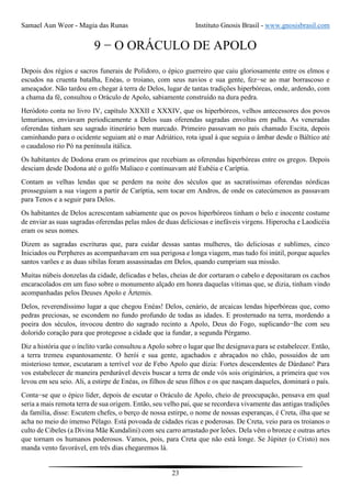 Samael Aun Weor - Magia das Runas Instituto Gnosis Brasil - www.gnosisbrasil.com
23
9 − O ORÁCULO DE APOLO
Depois dos régios e sacros funerais de Polidoro, o épico guerreiro que caiu gloriosamente entre os elmos e
escudos na cruenta batalha, Enéas, o troiano, com seus navios e sua gente, fez−se ao mar borrascoso e
ameaçador. Não tardou em chegar à terra de Delos, lugar de tantas tradições hiperbóreas, onde, ardendo, com
a chama da fé, consultou o Oráculo de Apolo, sabiamente construído na dura pedra.
Heródoto conta no livro IV, capítulo XXXII e XXXIV, que os hiperbóreos, velhos antecessores dos povos
lemurianos, enviavam periodicamente a Delos suas oferendas sagradas envoltas em palha. As veneradas
oferendas tinham seu sagrado itinerário bem marcado. Primeiro passavam no país chamado Escita, depois
caminhando para o ocidente seguiam até o mar Adriático, rota igual à que seguia o âmbar desde o Báltico até
o caudaloso rio Pó na península itálica.
Os habitantes de Dodona eram os primeiros que recebiam as oferendas hiperbóreas entre os gregos. Depois
desciam desde Dodona até o golfo Malíaco e continuavam até Eubéia e Caríptia.
Contam as velhas lendas que se perdem na noite dos séculos que as sacratíssimas oferendas nórdicas
prosseguiam a sua viagem a partir de Caríptia, sem tocar em Andros, de onde os catecúmenos as passavam
para Tenos e a seguir para Delos.
Os habitantes de Delos acrescentam sabiamente que os povos hiperbóreos tinham o belo e inocente costume
de enviar as suas sagradas oferendas pelas mãos de duas deliciosas e inefáveis virgens. Hiperocha e Laodicéia
eram os seus nomes.
Dizem as sagradas escrituras que, para cuidar dessas santas mulheres, tão deliciosas e sublimes, cinco
Iniciados ou Perpheres as acompanhavam em sua perigosa e longa viagem, mas tudo foi inútil, porque aqueles
santos varões e as duas sibilas foram assassinadas em Delos, quando cumpriam sua missão.
Muitas núbeis donzelas da cidade, delicadas e belas, cheias de dor cortaram o cabelo e depositaram os cachos
encaracolados em um fuso sobre o monumento alçado em honra daquelas vítimas que, se dizia, tinham vindo
acompanhadas pelos Deuses Apolo e Ártemis.
Delos, reverendíssimo lugar a que chegou Enéas! Delos, cenário, de arcaicas lendas hiperbóreas que, como
pedras preciosas, se escondem no fundo profundo de todas as idades. E prosternado na terra, mordendo a
poeira dos séculos, invocou dentro do sagrado recinto a Apolo, Deus do Fogo, suplicando−lhe com seu
dolorido coração para que protegesse a cidade que ia fundar, a segunda Pérgamo.
Diz a história que o ínclito varão consultou a Apolo sobre o lugar que lhe designava para se estabelecer. Então,
a terra tremeu espantosamente. O herói e sua gente, agachados e abraçados no chão, possuídos de um
misterioso temor, escutaram a terrível voz de Febo Apolo que dizia: Fortes descendentes de Dárdano! Para
vos estabelecer de maneira perdurável deveis buscar a terra de onde vós sois originários, a primeira que vos
levou em seu seio. Ali, a estirpe de Enéas, os filhos de seus filhos e os que nasçam daqueles, dominará o país.
Conta−se que o épico líder, depois de escutar o Oráculo de Apolo, cheio de preocupação, pensava em qual
seria a mais remota terra de sua origem. Então, seu velho pai, que se recordava vivamente das antigas tradições
da família, disse: Escutem chefes, o berço de nossa estirpe, o nome de nossas esperanças, é Creta, ilha que se
acha no meio do imenso Pélago. Está povoada de cidades ricas e poderosas. De Creta, veio para os troianos o
culto de Cibeles (a Divina Mãe Kundalini) com seu carro arrastado por leões. Dela vêm o bronze e outras artes
que tornam os humanos poderosos. Vamos, pois, para Creta que não está longe. Se Júpiter (o Cristo) nos
manda vento favorável, em três dias chegaremos lá.
 