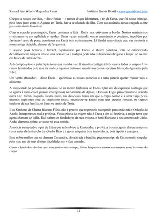 Samael Aun Weor - Magia das Runas Instituto Gnosis Brasil - www.gnosisbrasil.com
24
Chegou a nossos ouvidos, − disse Enéas – o rumor de que Idomeneu, o rei de Creta, que foi nosso inimigo,
pois lutou junto com os Aqueus em Tróia, havia se afastado da ilha. Com sua ausência, nossa chegada a este
país seria muito favorável.
Com o coração esperançado, Enéas continua a falar: Outra vez estivemos a bordo. Nossos marinheiros
rivalizaram−se em agilidade e rapidez. Umas vezes remando, outras manejando o cordame, impelidos por
favorável vento de popa, aportamos em Creta sem contratempos. Lá fundei uma cidade que, em memória a
nossa antiga cidadela, chamei de Pergaméia.
E aquele povo heroico e terrível, capitaneado por Enéas, o ilustre paladino, teria se estabelecido
definitivamente naquela ilha se uma desastrosa e maligna peste não os houvesse obrigado a lançar−se ao mar
em busca de outras terras.
A decomposição e a putrefação tornavam malsão o ar. O sinistro contágio infeccionava todos os corpos. Uns
caíam fulminados pelo raio da morte, enquanto outros se arrastavam como espectros fatais, desfigurados pela
febre.
Um vento abrasador, – disse Enéas – queimava as nossas colheitas e a terra parecia querer recusar−nos o
alimento.
A tempestade do pensamento desatou−se na mente furibunda de Enéas. Qual um desesperado náufrago que
se agarra à rocha cruel, pensou em regressar ao Santuário de Apolo, o Deus do Fogo, para consultar o oráculo
outra vez. Porém, naquela mesma noite, nas deliciosas horas em que o corpo dorme e a alma viaja pelos
mundos superiores fora do organismo físico, encontrou−se Enéas com seus Deuses Penates, os Gênios
tutelares de sua família, os Jinas ou Anjos de Tróia.
E os Senhores da Chama falaram: Filho, não é preciso que regresseis navegando para onde está o Oráculo de
Apolo. Interpretastes mal a profecia. Vossa pátria de origem não é Creta e sim a Hespéria, a antiga terra que
agora chamam de Itália. Dali saíram os fundadores da raça troiana, o herói Dárdano e seu antepassado Jásio.
Andai depressa, relatai a vosso pai esta notícia.
A notícia surpreendeu o pai de Enéas que se lembrou de Cassandra, a profetiza troiana, quem dissera a mesma
coisa antes da destruição da soberba Ílion e a quem ninguém dera importância, pois Apolo a castigara.
Essa nobre mulher que se chamara Cassandra, tão adorada e bendita, pagou um tipo de Carma muito singular
pelo mau uso de suas divinas faculdades em vidas passadas.
Conta a lenda dos séculos que, sem perder mais tempo, Enéas lançou−se ao mar novamente rumo às terras do
Lácio.
 