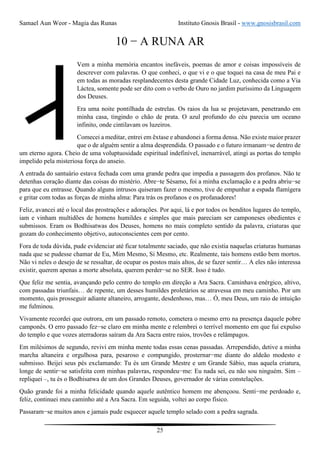 Samael Aun Weor - Magia das Runas Instituto Gnosis Brasil - www.gnosisbrasil.com
25
10 − A RUNA AR
Vem a minha memória encantos inefáveis, poemas de amor e coisas impossíveis de
descrever com palavras. O que conheci, o que vi e o que toquei na casa de meu Pai e
em todas as moradas resplandecentes desta grande Cidade Luz, conhecida como a Via
Láctea, somente pode ser dito com o verbo de Ouro no jardim puríssimo da Linguagem
dos Deuses.
Era uma noite pontilhada de estrelas. Os raios da lua se projetavam, penetrando em
minha casa, tingindo o chão de prata. O azul profundo do céu parecia um oceano
infinito, onde cintilavam os luzeiros.
Comecei a meditar, entrei em êxtase e abandonei a forma densa. Não existe maior prazer
que o de alguém sentir a alma desprendida. O passado e o futuro irmanam−se dentro de
um eterno agora. Cheio de uma voluptuosidade espiritual indefinível, inenarrável, atingi as portas do templo
impelido pela misteriosa força do anseio.
A entrada do santuário estava fechada com uma grande pedra que impedia a passagem dos profanos. Não te
detenhas coração diante das coisas do mistério. Abre−te Sésamo, foi a minha exclamação e a pedra abriu−se
para que eu entrasse. Quando alguns intrusos quiseram fazer o mesmo, tive de empunhar a espada flamígera
e gritar com todas as forças de minha alma: Para trás os profanos e os profanadores!
Feliz, avancei até o local das prostrações e adorações. Por aqui, lá e por todos os benditos lugares do templo,
iam e vinham multidões de homens humildes e simples que mais pareciam ser camponeses obedientes e
submissos. Eram os Bodhisatwas dos Deuses, homens no mais completo sentido da palavra, criaturas que
gozam do conhecimento objetivo, autoconscientes cem por cento.
Fora de toda dúvida, pude evidenciar até ficar totalmente saciado, que não existia naquelas criaturas humanas
nada que se pudesse chamar de Eu, Mim Mesmo, Si Mesmo, etc. Realmente, tais homens estão bem mortos.
Não vi neles o desejo de se ressaltar, de ocupar os postos mais altos, de se fazer sentir… A eles não interessa
existir, querem apenas a morte absoluta, querem perder−se no SER. Isso é tudo.
Que feliz me sentia, avançando pelo centro do templo em direção a Ara Sacra. Caminhava enérgico, altivo,
com passadas triunfais… de repente, um desses humildes proletários se atravessa em meu caminho. Por um
momento, quis prosseguir adiante altaneiro, arrogante, desdenhoso, mas… Ó, meu Deus, um raio de intuição
me fulminou.
Vivamente recordei que outrora, em um passado remoto, cometera o mesmo erro na presença daquele pobre
camponês. O erro passado fez−se claro em minha mente e relembrei o terrível momento em que fui expulso
do templo e que vozes aterradoras saíram da Ara Sacra entre raios, trovões e relâmpagos.
Em milésimos de segundo, revivi em minha mente todas essas cenas passadas. Arrependido, detive a minha
marcha altaneira e orgulhosa para, pesaroso e compungido, prosternar−me diante do aldeão modesto e
submisso. Beijei seus pés exclamando: Tu és um Grande Mestre e um Grande Sábio, mas aquela criatura,
longe de sentir−se satisfeita com minhas palavras, respondeu−me: Eu nada sei, eu não sou ninguém. Sim –
repliquei –, tu és o Bodhisatwa de um dos Grandes Deuses, governador de várias constelações.
Quão grande foi a minha felicidade quando aquele autêntico homem me abençoou. Senti−me perdoado e,
feliz, continuei meu caminho até a Ara Sacra. Em seguida, voltei ao corpo físico.
Passaram−se muitos anos e jamais pude esquecer aquele templo selado com a pedra sagrada.
 