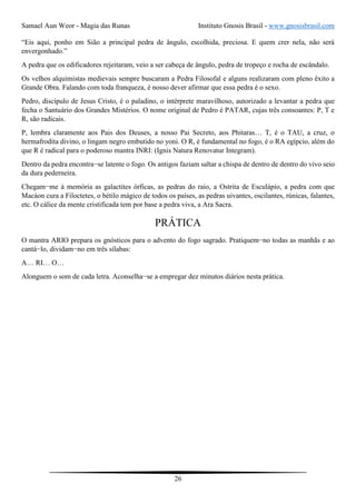Samael Aun Weor - Magia das Runas Instituto Gnosis Brasil - www.gnosisbrasil.com
26
“Eis aqui, ponho em Sião a principal pedra de ângulo, escolhida, preciosa. E quem crer nela, não será
envergonhado.”
A pedra que os edificadores rejeitaram, veio a ser cabeça de ângulo, pedra de tropeço e rocha de escândalo.
Os velhos alquimistas medievais sempre buscaram a Pedra Filosofal e alguns realizaram com pleno êxito a
Grande Obra. Falando com toda franqueza, é nosso dever afirmar que essa pedra é o sexo.
Pedro, discípulo de Jesus Cristo, é o paladino, o intérprete maravilhoso, autorizado a levantar a pedra que
fecha o Santuário dos Grandes Mistérios. O nome original de Pedro é PATAR, cujas três consoantes: P, T e
R, são radicais.
P, lembra claramente aos Pais dos Deuses, a nosso Pai Secreto, aos Phitaras… T, é o TAU, a cruz, o
hermafrodita divino, o lingam negro embutido no yoni. O R, é fundamental no fogo, é o RA egípcio, além do
que R é radical para o poderoso mantra INRI: (Ignis Natura Renovatur Integram).
Dentro da pedra encontra−se latente o fogo. Os antigos faziam saltar a chispa de dentro de dentro do vivo seio
da dura pederneira.
Chegam−me à memória as galactites órficas, as pedras do raio, a Ostrita de Esculápio, a pedra com que
Macáon cura a Filoctetes, o bétilo mágico de todos os países, as pedras uivantes, oscilantes, rúnicas, falantes,
etc. O cálice da mente cristificada tem por base a pedra viva, a Ara Sacra.
PRÁTICA
O mantra ARIO prepara os gnósticos para o advento do fogo sagrado. Pratiquem−no todas as manhãs e ao
cantá−lo, dividam−no em três sílabas:
A… RI… O…
Alonguem o som de cada letra. Aconselha−se a empregar dez minutos diários nesta prática.
 