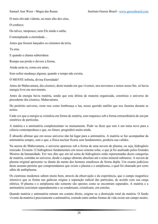 Samael Aun Weor - Magia das Runas Instituto Gnosis Brasil - www.gnosisbrasil.com
28
O mais elevado vidente, no mais alto dos céus,
O conhece;
Ou talvez, tampouco, nem Ele ainda o saiba;
Contemplando a eternidade…
Antes que fossem lançados os cimentos da terra,
Tu eras.
E quando a chama subterrânea
Rompa sua prisão e devore a forma,
Ainda serás tu, como era antes,
Sem sofrer mudança alguma, quando o tempo não existia.
Ó MENTE infinita, divina Eternidade!
Antes do Mahavantara, dia cósmico, deste mundo em que vivemos, nos movemos e temos nosso Ser, só havia
energia livre em movimento.
Antes da energia havia matéria, sendo que esta última de maneira organizada, constituiu o universo do
precedente dia cósmico, Mahavantara.
Do pretérito universo, resta−nos como lembrança a lua, nosso querido satélite que nos ilumina durante as
noites.
Cada vez que a energia se cristaliza em forma de matéria, esta reaparece sob a forma extraordinária de um par
simétrico de partículas.
A matéria e a antimatéria complementam−se mutuamente. Pode−se dizer que este é um tema novo para a
ciência contemporânea e que, no futuro, progredirá muito ainda.
É absurdo afirmar que em nosso universo não há lugar para a antimatéria. A matéria se faz acompanhar da
antimatéria sempre, sem o que, a física nuclear ficaria sem fundamentos, perderia sua validez.
Na aurora do Mahavantara, o universo apareceu sob a forma de uma nuvem de plasma, ou seja, hidrogênio
ionizado. Existem 12 hidrogênios fundamentais em nosso sistema solar, o que já foi analisado pelos Grandes
Mestres da humanidade. Foi−nos dito que em tal soma de hidrogênios estão representadas dozes categorias
de matéria, contidas no universo, desde o espaço abstrato absoluto até o reino mineral submerso. A nuvem de
plasma original apresenta−se diante da mente dos homens estudiosos de forma dupla. Um exame judicioso
deste assunto permite que compreendamos que existe o plasma e o antiplasma, o qual foi chamado por certo
sábio de ambiplasma.
Os cientistas modernos sabem muito bem, através da observação e da experiência, que o campo magnético
intensivo que se forma nas galáxias origina a separação radical das partículas, de acordo com sua carga
elétrica. O plasma e o antiplasma não somente são opostos como se encontram separados. A matéria e a
antimatéria coexistem separadamente e se condensam, cristalizam, em estrelas.
Quando matéria e antimatéria entram em contato direto, origina−se a destruição total da matéria. O fundo
vivente da matéria é precisamente a antimatéria, contudo entre ambas formas de vida existe um campo neutro.
 
