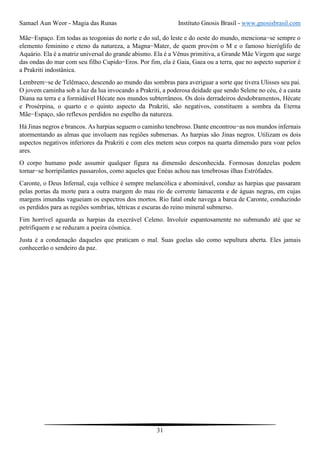 Samael Aun Weor - Magia das Runas Instituto Gnosis Brasil - www.gnosisbrasil.com
31
Mãe−Espaço. Em todas as teogonias do norte e do sul, do leste e do oeste do mundo, menciona−se sempre o
elemento feminino e eteno da natureza, a Magna−Mater, de quem provém o M e o famoso hieróglifo de
Aquário. Ela é a matriz universal do grande abismo. Ela é a Vênus primitiva, a Grande Mãe Virgem que surge
das ondas do mar com seu filho Cupido−Eros. Por fim, ela é Gaia, Gaea ou a terra, que no aspecto superior é
a Prakriti indostânica.
Lembrem−se de Telêmaco, descendo ao mundo das sombras para averiguar a sorte que tivera Ulisses seu pai.
O jovem caminha sob a luz da lua invocando a Prakriti, a poderosa deidade que sendo Selene no céu, é a casta
Diana na terra e a formidável Hécate nos mundos subterrâneos. Os dois derradeiros desdobramentos, Hécate
e Prosérpina, o quarto e o quinto aspecto da Prakriti, são negativos, constituem a sombra da Eterna
Mãe−Espaço, são reflexos perdidos no espelho da natureza.
Há Jinas negros e brancos. As harpias seguem o caminho tenebroso. Dante encontrou−as nos mundos infernais
atormentando as almas que involuem nas regiões submersas. As harpias são Jinas negros. Utilizam os dois
aspectos negativos inferiores da Prakriti e com eles metem seus corpos na quarta dimensão para voar pelos
ares.
O corpo humano pode assumir qualquer figura na dimensão desconhecida. Formosas donzelas podem
tornar−se horripilantes passarolos, como aqueles que Enéas achou nas tenebrosas ilhas Estrófades.
Caronte, o Deus Infernal, cuja velhice é sempre melancólica e abominável, conduz as harpias que passaram
pelas portas da morte para a outra margem do mau rio de corrente lamacenta e de águas negras, em cujas
margens imundas vagueiam os espectros dos mortos. Rio fatal onde navega a barca de Caronte, conduzindo
os perdidos para as regiões sombrias, tétricas e escuras do reino mineral submerso.
Fim horrível aguarda as harpias da execrável Celeno. Involuir espantosamente no submundo até que se
petrifiquem e se reduzam a poeira cósmica.
Justa é a condenação daqueles que praticam o mal. Suas goelas são como sepultura aberta. Eles jamais
conhecerão o sendeiro da paz.
 