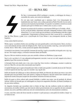 Samael Aun Weor - Magia das Runas Instituto Gnosis Brasil - www.gnosisbrasil.com
32
13 − RUNA SIG
De fato, é extremamente difícil configurar o encanto, a embriaguez do êxtase, a
comunhão dos santos, nas noites de meditação.
Foi em uma noite semelhante que o patriarca Jacó, viva reencarnação do
resplandecente anjo Israel, com a cabeça apoiada na Pedra Filosofal, leu nos astros
a promessa de inumerável posteridade. Foi quando viu também a misteriosa escada
setenária pela qual os Elohim iam e vinham entre os céus e a terra.
Somente na ausência do Eu podemos experimentar ISSO que é a Verdade, o Real…
Eu fui, no dia do Senhor, inquirindo, buscando, indagando mistérios sobre a minha
última hora. E vi e ouvi coisas que aos profanos e aos profanadores não lhes é dado
compreender. Experimentei os últimos anos de vida, o ocaso do Eu, o catastrófico
final do Mim Mesmo e pude viver a crucificação do Cristo Íntimo e sua consequente descida ao Santo
Sepulcro.
A luta contra Satã foi terrível…
Minha esposa−sacerdotisa fechou meu sarcófago com uma grande pedra e sorriu docemente. Raios, trovões e
vozes terrivelmente divinas saíam do Gólgota do Pai. Tudo isso me recorda a runa Sig, o raio terrível do Sol
Central. SULU−SIGI−SIG, o nome secreto da sagrada víbora Kundalini.
A estrela de cinco pontas é uma repetição constante da runa Sig, a qual se assemelha em traçado com o zig−zag
do raio. Nos tempos antigos, os homens tremeram diante da Pentalfa.
Sig era o falo nos mistérios arcaicos e por este caminho voltamos ao Maithuna, à yoga sexual.
Sig é o sol e sua letra é o S, cujo adequado prolongamento converte o som na voz sutil, naquele silvo doce e
agradável que Elias escutou no deserto.
A Iniciação final está selado com o raio, com a runa Sig. Entre trovões e relâmpagos, escutam−se palavras
terríveis: Meu Pai, em tuas mãos encomendo meu Espírito.
A espada flamígera que se agita ameaçadora por todos os lados para guardar o caminho da árvore da Vida tem
o terrível aspecto da runa Sig, o que nos recorda o zig−zag do raio.
Infeliz do Sansão da Cabala que se deixa adormecer por Dalila, do Hércules da ciência que troca o seu cetro
de poder pelo osso de Onfalo, bem cedo sentirá a vingança de Dejanira e não lhe restará outro remédio que a
fogueira do monte Etna para escapar dos devoradores tormentos da túnica de Nesso.
Infeliz de quem se deixa seduzir pela sensual diabinha, a mulher sem nome, rosa de perdição do abismo
infernal. Infeliz do Iniciado que cai embriagado nos braços da sanguinária Herodias, da harpia Gundrígia ou
de cem outras mulheres.
Ai, daqueles Iniciados que sucumbam entre os beijos de fogo, não das mulheres, porém da mulher por
antonomásia, da mulher símbolo, que não trata de seduzir grosseiramente com as sugestões da mera sensação
animal, mas com as pérfidas e deliciosas artes do sentimentalismo sutil e do emocionalismo romântico.
A esses, mais lhes valera não haver nascido ou amarrar−se pelo pescoço a uma pedra de moinho e lançar−se
ao fundo do mar.
 